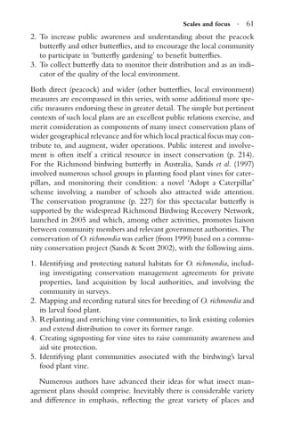 Scales and focus · 61
2. To increase public awareness and understanding about the peacock
butterﬂy and other butterﬂies, and to encourage the local community
to participate in ‘butterﬂy gardening’ to beneﬁt butterﬂies.
3. To collect butterﬂy data to monitor their distribution and as an indi-
cator of the quality of the local environment.
Both direct (peacock) and wider (other butterﬂies, local environment)
measures are encompassed in this series, with some additional more spe-
ciﬁc measures endorsing these in greater detail. The simple but pertinent
contexts of such local plans are an excellent public relations exercise, and
merit consideration as components of many insect conservation plans of
wider geographical relevance and for which local practical focus may con-
tribute to, and augment, wider operations. Public interest and involve-
ment is often itself a critical resource in insect conservation (p. 214).
For the Richmond birdwing butterﬂy in Australia, Sands et al. (1997)
involved numerous school groups in planting food plant vines for cater-
pillars, and monitoring their condition: a novel ‘Adopt a Caterpillar’
scheme involving a number of schools also attracted wide attention.
The conservation programme (p. 227) for this spectacular butterﬂy is
supported by the widespread Richmond Birdwing Recovery Network,
launched in 2005 and which, among other activities, promotes liaison
between community members and relevant government authorities. The
conservation of O. richmondia was earlier (from 1999) based on a commu-
nity conservation project (Sands & Scott 2002), with the following aims.
1. Identifying and protecting natural habitats for O. richmondia, includ-
ing investigating conservation management agreements for private
properties, land acquisition by local authorities, and involving the
community in surveys.
2. Mapping and recording natural sites for breeding of O. richmondia and
its larval food plant.
3. Replanting and enriching vine communities, to link existing colonies
and extend distribution to cover its former range.
4. Creating signposting for vine sites to raise community awareness and
aid site protection.
5. Identifying plant communities associated with the birdwing’s larval
food plant vine.
Numerous authors have advanced their ideas for what insect man-
agement plans should comprise. Inevitably there is considerable variety
and difference in emphasis, reﬂecting the great variety of places and
 