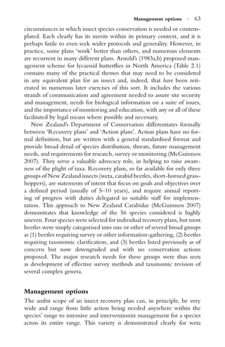 Management options · 63
circumstances in which insect species conservation is needed or contem-
plated. Each clearly has its merits within its primary context, and it is
perhaps futile to even seek wider protocols and generality. However, in
practice, some plans ‘work’ better than others, and numerous elements
are recurrent in many different plans. Arnold’s (1983a,b) proposed man-
agement scheme for lycaenid butterﬂies in North America (Table 2.1)
contains many of the practical themes that may need to be considered
in any equivalent plan for an insect and, indeed, that have been reit-
erated in numerous later exercises of this sort. It includes the various
strands of communication and agreement needed to assure site security
and management, needs for biological information on a suite of issues,
and the importance of monitoring and education, with any or all of these
facilitated by legal means where possible and necessary.
New Zealand’s Department of Conservation differentiates formally
between ‘Recovery plans’ and ‘Action plans’. Action plans have no for-
mal deﬁnition, but are written with a general standardised format and
provide broad detail of species distribution, threats, future management
needs, and requirements for research, survey or monitoring (McGuinness
2007). They serve a valuable advocacy role, in helping to raise aware-
ness of the plight of taxa. Recovery plans, so far available for only three
groups of New Zealand insects (weta, carabid beetles, short-horned grass-
hoppers), are statements of intent that focus on goals and objectives over
a deﬁned period (usually of 5–10 years), and require annual report-
ing of progress with duties delegated to suitable staff for implemen-
tation. This approach to New Zealand Carabidae (McGuinness 2007)
demonstrates that knowledge of the 56 species considered is highly
uneven. Four species were selected for individual recovery plans, but most
beetles were simply categorised into one or other of several broad groups
as (1) beetles requiring survey or other information-gathering, (2) beetles
requiring taxonomic clariﬁcation, and (3) beetles listed previously as of
concern but now downgraded and with no conservation actions
proposed. The major research needs for these groups were thus seen
as development of effective survey methods and taxonomic revision of
several complex genera.
Management options
The ambit scope of an insect recovery plan can, in principle, be very
wide and range from little action being needed anywhere within the
species’ range to intensive and interventionist management for a species
across its entire range. This variety is demonstrated clearly for weta
 