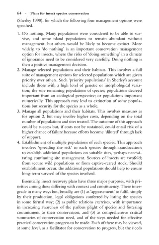 64 · Plans for insect species conservation
(Sherley 1998), for which the following four management options were
speciﬁed.
1. Do nothing. Many populations were considered to be able to sur-
vive, and some island populations to remain abundant without
management, but others would be likely to become extinct. More
widely, to ‘do nothing’ is an important conservation management
option for insects, where the risks of ‘doing something’ in a climate
of ignorance need to be considered very carefully. Doing nothing is
then a positive management decision.
2. Manage selected populations and their habitats. This involves a full
suite of management options for selected populations which are given
priority over others. Such ‘priority populations’ in Sherley’s account
include those with a high level of genetic or morphological varia-
tion; the sole remaining populations of species; populations decreed
important from an ecological perspective; or populations important
numerically. This approach may lead to extinction of some popula-
tions but security for the species as a whole.
3. Manage all populations and their habitats. This involves measures as
for option 2, but may involve higher costs, depending on the total
number of populations and sites treated. The outcome of this approach
could be success but, if costs not be sustained, could entail risk of a
higher chance of failure because efforts become ‘diluted’ through lack
of support.
4. Establishment of multiple populations of each species. This approach
involves ‘spreading the risk’ to each species through translocations
to establish additional populations on suitable sites, perhaps necessi-
tating continuing site management. Sources of insects are twofold;
from secure wild populations or from captive-reared stock. Should
establishment occur, the additional populations should help to ensure
long-term survival of the species involved.
Essentially, insect recovery plans have three major purposes, with pri-
orities among these differing with context and constituency. These inter-
grade in many ways but, broadly, are (1) as ‘appeasement’ to fulﬁl, simply
by their production, legal obligations conferred by listing the species
in some formal way; (2) as public relations exercises, with importance
in increasing awareness of the parlous plight of species and fostering
commitment to their conservation; and (3) as comprehensive critical
summaries of conservation need, and of the steps needed for effective
practical conservation progress to be made. Each of these may be viewed,
at some level, as a facilitator for conservation to progress, but the needs
 