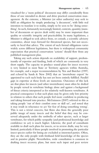 Management options · 65
visualised for a ‘more political’ document may differ considerably from
those of one intended to dictate and drive practical conservation man-
agement. At the extreme, a Minister (or other authority) may seek to
fulﬁl an obligation by simply producing ‘a document’, with little real
intention to translate it to reality, simply to be seen to be ‘doing some-
thing’. In such, fortunately increasingly limited, contexts, quantity (num-
ber of documents or species dealt with) may be more important than
quality or scientiﬁc integrity and practicability. In many legislations, a
Minister is obliged to seek advice from, or consult, a scientiﬁc advisory
committee, about ways forward for threatened species, but not neces-
sarily to heed that advice. The extent of such formal obligations varies
widely across different legislations, but there is widespread community
expectation that practical conservation ‘actions’ should ﬂow from any
published management plan.
Taking any such action depends on availability of support, predom-
inantly of expertise and funding, both of which are commonly in very
short supply. The capacity to produce sound plans for insect recovery
is very limited in most State or Territory agencies within Australia,
for example, and a major recommendation by Yen and Butcher (1997,
and echoed by Sands & New 2002) that an ‘invertebrate expert’ be
appointed to each such body has not yet been entirely fulﬁlled. Parallel
gaps in expertise at those levels are numerous. Outcomes of this lack
are that plans for insects (and other invertebrates) must often be drafted
by people versed in vertebrate biology alone and against a background
of threat criteria interpreted as for relatively well-known vertebrates. A
practical consequence is that such plans may be given only low priority
in relation to others that such people feel more conﬁdent in producing
and taking forward into practice. McGuinness (2007) referred to this as
taking people ‘out of their comfort zone or skill set’, and noted that
it may result in reluctance to act ‘for fear of doing something wrong’.
This is not a trivial concern, but ﬂows also from the generally poor
public image of many insects and the belief that they may be con-
served adequately under the umbrella of other species, such as larger
vertebrates, for which public sympathy (and professional knowledge and
conﬁdence to act) is much higher. Likewise, the pool of consultants
available to draft such plans for insects, or to review drafts, may be very
limited, particularly if those people involved in promoting the particular
insect species earlier for listing are excluded as interested parties. Often,
they are the only people with ﬁrsthand ﬁeld knowledge of the species
and its putative plight. Nevertheless, wide consultation is common in
drafting insect recovery plans, but most such input and peer review
 