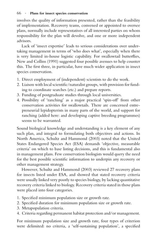 66 · Plans for insect species conservation
involves the quality of information presented, rather than the feasibility
of implementation. Recovery teams, convened or appointed to oversee
plans, normally include representatives of all interested parties on whom
responsibility for the plan will devolve, and one or more independent
advisors.
Lack of ‘insect expertise’ leads to serious considerations over under-
taking management in terms of ‘who does what’, especially when there
is very limited in-house logistic capability. For swallowtail butterﬂies,
New and Collins (1991) suggested four possible avenues to help counter
this. The ﬁrst three, in particular, have much wider application in insect
species conservation.
1. Direct employment of (independent) scientists to do the work.
2. Liaison with local scientiﬁc/naturalist groups, with provision for fund-
ing to coordinate searches (etc.) and prepare reports.
3. Funding of postgraduate studies through local universities.
4. Possibility of ‘ranching’ as a major practical ‘spin-off’ from other
conservation activities for swallowtails. There are concerned entre-
preneurial lepidopterists in many parts of the world, and support for
ranching (added here: and developing captive breeding programmes)
seems to be warranted.
Sound biological knowledge and understanding is a key element of any
such plan, and integral to formulating both objectives and actions. In
North America, Schultz and Hammond (2003) noted that the United
States Endangered Species Act (ESA) demands ‘objective, measurable
criteria’ on which to base listing decisions, and this is fundamental also
in management plans. Few conservation biologists would query the need
for the best possible scientiﬁc information to underpin any recovery or
other management strategy.
However, Schultz and Hammond (2003) reviewed 27 recovery plans
for insects listed under ESA, and showed that stated recovery criteria
were usually linked very poorly to species biology, by lacking quantitative
recovery criteria linked to biology. Recovery criteria stated in those plans
were placed into four categories.
1. Speciﬁed minimum population size or growth rate.
2. Speciﬁed duration for minimum population size or growth rate.
3. Metapopulation criteria.
4. Criteria regarding permanent habitat protection and/or management.
For minimum population size and growth rate, four types of criterion
were delimited: no criteria, a ‘self-sustaining population’, a speciﬁed
 