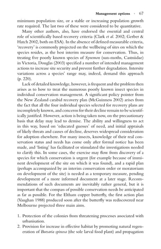 Management options · 67
minimum population size, or a stable or increasing population growth
rate required. The last two of these were considered to be quantitative.
Many other authors, also, have endorsed the essential and central
role of scientiﬁcally based recovery criteria (Clark et al. 2002; Gerber &
Hatch 2002, both on ESA). In the absence of deﬁned measurable criteria,
‘recovery’ is commonly projected on the wellbeing of sites on which the
species resides, as the best interim measure for conservation. Thus, in
treating ﬁve poorly known species of Synemon (sun-moths, Castniidae)
in Victoria, Douglas (2003) speciﬁed a number of intended management
actions to increase site security and prevent further degradation. Intersite
variations across a species’ range may, indeed, demand this approach
(p. 220).
Lack of detailed knowledge, however, is frequent and the problem then
arises as to how to treat the numerous poorly known insect species in
individual conservation management. A signiﬁcant policy pointer from
the New Zealand carabid recovery plan (McGuinness 2002) arises from
the fact that all the four individual species selected for recovery plans are
incompletely known, and concerns for their decline remain to be scientif-
ically justiﬁed. However, action is being taken now, on the precautionary
basis that delay may lead to demise. The ability and willingness to act
in this way, based on ‘educated guesses’ of need, and initial appraisals
of likely threats and causes of decline, deserves widespread consideration
for adoption elsewhere. For many insects, knowledge of their real con-
servation status and needs has come only after formal notice has been
made, and ‘listing’ has facilitated or stimulated the investigations needed
to clarify this. In some cases, the exercise may ﬂow from discovery of a
species for which conservation is urgent (for example because of immi-
nent development of the site on which it was found), and a rapid plan
(perhaps accompanied by an interim conservation order or moratorium
on development of the site) is needed as a temporary measure, pending
development of a more informed document at a later stage. Recom-
mendations of such documents are inevitably rather general, but it is
important that the compass of possible conservation needs be anticipated
as far as possible. For the Eltham copper butterﬂy, the ﬁrst action plan
(Vaughan 1988) produced soon after the butterﬂy was rediscovered near
Melbourne projected three main aims.
1. Protection of the colonies from threatening processes associated with
urbanisation.
2. Provision for increase in effective habitat by promoting natural regen-
eration of Bursaria spinosa (the sole larval food plant) and propagation
 