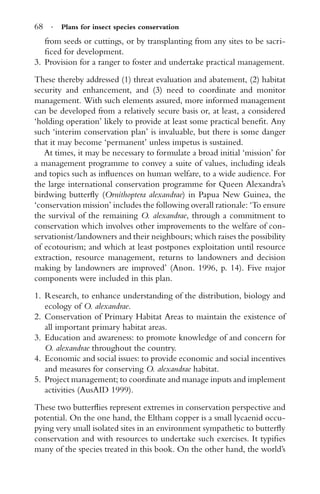 68 · Plans for insect species conservation
from seeds or cuttings, or by transplanting from any sites to be sacri-
ﬁced for development.
3. Provision for a ranger to foster and undertake practical management.
These thereby addressed (1) threat evaluation and abatement, (2) habitat
security and enhancement, and (3) need to coordinate and monitor
management. With such elements assured, more informed management
can be developed from a relatively secure basis or, at least, a considered
‘holding operation’ likely to provide at least some practical beneﬁt. Any
such ‘interim conservation plan’ is invaluable, but there is some danger
that it may become ‘permanent’ unless impetus is sustained.
At times, it may be necessary to formulate a broad initial ‘mission’ for
a management programme to convey a suite of values, including ideals
and topics such as inﬂuences on human welfare, to a wide audience. For
the large international conservation programme for Queen Alexandra’s
birdwing butterﬂy (Ornithoptera alexandrae) in Papua New Guinea, the
‘conservation mission’ includes the following overall rationale: ‘To ensure
the survival of the remaining O. alexandrae, through a commitment to
conservation which involves other improvements to the welfare of con-
servationist/landowners and their neighbours; which raises the possibility
of ecotourism; and which at least postpones exploitation until resource
extraction, resource management, returns to landowners and decision
making by landowners are improved’ (Anon. 1996, p. 14). Five major
components were included in this plan.
1. Research, to enhance understanding of the distribution, biology and
ecology of O. alexandrae.
2. Conservation of Primary Habitat Areas to maintain the existence of
all important primary habitat areas.
3. Education and awareness: to promote knowledge of and concern for
O. alexandrae throughout the country.
4. Economic and social issues: to provide economic and social incentives
and measures for conserving O. alexandrae habitat.
5. Project management; to coordinate and manage inputs and implement
activities (AusAID 1999).
These two butterﬂies represent extremes in conservation perspective and
potential. On the one hand, the Eltham copper is a small lycaenid occu-
pying very small isolated sites in an environment sympathetic to butterﬂy
conservation and with resources to undertake such exercises. It typiﬁes
many of the species treated in this book. On the other hand, the world’s
 