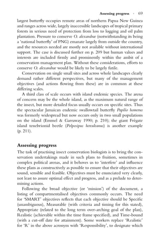 Assessing progress · 69
largest butterﬂy occupies remote areas of northern Papua New Guinea
and ranges across wide, largely inaccessible landscapes of tropical primary
forests in serious need of protection from loss to logging and oil palm
plantation. Pressure to conserve O. alexandrae (notwithstanding its being
a ‘national butterﬂy’ of PNG) emanate largely from outside the country,
and the resources needed are mostly not available without international
support. The case is discussed further on p. 209 but human values and
interests are included ﬁrmly and prominently within the ambit of a
conservation management plan. Without these considerations, efforts to
conserve O. alexandrae would be likely to be largely futile.
Conservation on single small sites and across whole landscapes clearly
demand rather different perspectives, but many of the management
objectives (and actions ﬂowing from these) are in common at these
differing scales.
A third class of scale occurs with island endemic species. The arena
of concern may be the whole island, as the maximum natural range of
the insect, but more detailed focus usually occurs on speciﬁc sites. Thus
the spectacular Jamaican endemic swallowtail butterﬂy Papilio homerus
was formerly widespread but now occurs only in two small populations
on the island (Emmel & Garraway 1990; p. 210); the giant Fr´egate
island tenebrionid beetle (Polposipus herculeanus) is another example
(p. 211).
Assessing progress
The task of practising insect conservation biologists is to bring the con-
servation undertakings made in such plans to fruition, sometimes in
complex political arenas, and it behoves us to ‘interfere’ and inﬂuence
these plans as constructively as possible to ensure that their objectives are
sound, sensible and feasible. Objectives must be enunciated very clearly,
not least to assure optimal effect and progress, and as a prelude to deter-
mining actions.
Following the broad objective (or ‘mission’) of the document, a
listing of compartmentalised objectives commonly occurs. The need
for ‘SMART’ objectives reﬂects that each objective should be Speciﬁc
(unambiguous), Measurable (with criteria and timing for this stated),
Appropriate (related to the long term over-arching goal of the plan),
Realistic (achievable within the time frame speciﬁed), and Time-bound
(with a cut-off date for attainment). Some workers replace ‘Realistic’
for ‘R’ in the above acronym with ‘Responsibility’, to designate which
 