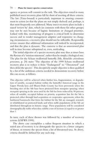 70 · Plans for insect species conservation
agency or person will commit to the task. The objectives stated in many
published insect recovery plans fall far short of meeting all these criteria.
The last (Time-bound) is particularly important in assuring commit-
ment to action (so that the plans are not simply shelved) and, perhaps, is
that most frequently not addressed. Many insect recovery plans include a
stated ‘review by’ date, which (in common with those for other groups)
may not be met because of logistic limitations or changed priorities.
Linked with this, monitoring of progress is critical both to determine
success and to render management adaptive and responsive to chang-
ing circumstances; a recovery plan should not be inﬂexible. Responsible
review ensures that additional information will indeed be incorporated,
and that the plan is dynamic. The converse is that an unreviewed plan
will in time become suboptimal or, even, misleading.
The initial objective of a species recovery plan may thus at times have
the ﬂavour of a ‘mission statement’, rather than be simply a biological one.
The plan for the Schaus swallowtail butterﬂy (Ssb, Heraclides aristodemus
ponceanus, p. 24) states ‘The objective of the 1999 Schaus swallowtail
recovery plan is to reduce it from “Endangered” to “Threatened” and
then delist the species’. This deceptively simple objective is then qualiﬁed
by a list of the ambitious criteria needed to demonstrate recovery before
this can occur, as follows.
This objective will be achieved when further loss, fragmentation, or degrada-
tion of suitable, occupied habitat within the butterﬂy’s historical range in the
Upper Florida keys and Miami-Dade County has been prevented; when the
breeding sites of the Ssb have been protected from mosquito spraying; when
mosquito spraying in the areas used by the Ssb has been reduced by 90 percent;
when all suitable, occupied habitat on priority acquisition lists for the Ssb is
protected either through land acquisition or cooperative agreements; when the
hardwood hammocks that form the habitat for the Ssb are managed, restored,
or rehabilitated on protected lands; and when stable populations of the Ssb are
distributed throughout its historic range. These populations will be considered
demographically stable when they exhibit a rate of increase (r) equal to or greater
than 1.
In turn, each of these themes was followed by a number of recovery
actions (USFWS 1999).
The above case exempliﬁes a rather frequent situation in which a
stated aim of recovery is to downgrade the species to a lower category
of threat, or remove the species from a list of threatened taxa. As above,
criteria should be deﬁned for any such step.
 