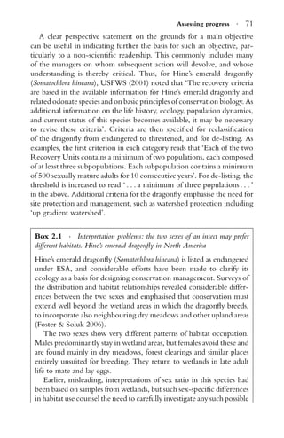 Assessing progress · 71
A clear perspective statement on the grounds for a main objective
can be useful in indicating further the basis for such an objective, par-
ticularly to a non-scientiﬁc readership. This commonly includes many
of the managers on whom subsequent action will devolve, and whose
understanding is thereby critical. Thus, for Hine’s emerald dragonﬂy
(Somatochlora hineana), USFWS (2001) noted that ‘The recovery criteria
are based in the available information for Hine’s emerald dragonﬂy and
related odonate species and on basic principles of conservation biology. As
additional information on the life history, ecology, population dynamics,
and current status of this species becomes available, it may be necessary
to revise these criteria’. Criteria are then speciﬁed for reclassiﬁcation
of the dragonﬂy from endangered to threatened, and for de-listing. As
examples, the ﬁrst criterion in each category reads that ‘Each of the two
Recovery Units contains a minimum of two populations, each composed
of at least three subpopulations. Each subpopulation contains a minimum
of 500 sexually mature adults for 10 consecutive years’. For de-listing, the
threshold is increased to read ‘ . . . a minimum of three populations . . . ’
in the above. Additional criteria for the dragonﬂy emphasise the need for
site protection and management, such as watershed protection including
‘up gradient watershed’.
Box 2.1 · Interpretation problems: the two sexes of an insect may prefer
different habitats. Hine’s emerald dragonﬂy in North America
Hine’s emerald dragonﬂy (Somatochlora hineana) is listed as endangered
under ESA, and considerable efforts have been made to clarify its
ecology as a basis for designing conservation management. Surveys of
the distribution and habitat relationships revealed considerable differ-
ences between the two sexes and emphasised that conservation must
extend well beyond the wetland areas in which the dragonﬂy breeds,
to incorporate also neighbouring dry meadows and other upland areas
(Foster & Soluk 2006).
The two sexes show very different patterns of habitat occupation.
Males predominantly stay in wetland areas, but females avoid these and
are found mainly in dry meadows, forest clearings and similar places
entirely unsuited for breeding. They return to wetlands in late adult
life to mate and lay eggs.
Earlier, misleading, interpretations of sex ratio in this species had
been based on samples from wetlands, but such sex-speciﬁc differences
in habitat use counsel the need to carefully investigate any such possible
 