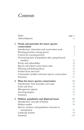 Contents
Preface page xi
Acknowledgments xv
1 Needs and priorities for insect species
conservation 1
Introduction: extinctions and conservation need 1
Planning priorities among species 4
Criteria for assessing priority 7
Overcoming lack of population data: going beyond
numbers 19
Rarity and vulnerability 28
Species and related conservation units 35
Inferring and deﬁning threat 39
Further focus and need 43
Community modules and insect species conservation 47
Summary 51
2 Plans for insect species conservation 53
Introduction: basic principles and scope 53
Scales and focus 58
Management options 63
Assessing progress 69
Summary 79
3 Habitat, population and dispersal issues 81
Introduction: concepts of habitat 81
Habitat models 85
Species, resources and population structure in
management 90
Landscape features 98
Summary 100
 