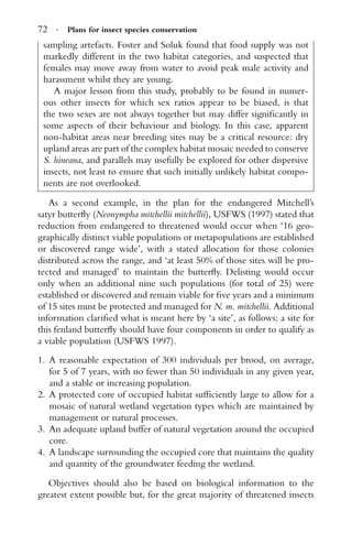 72 · Plans for insect species conservation
sampling artefacts. Foster and Soluk found that food supply was not
markedly different in the two habitat categories, and suspected that
females may move away from water to avoid peak male activity and
harassment whilst they are young.
A major lesson from this study, probably to be found in numer-
ous other insects for which sex ratios appear to be biased, is that
the two sexes are not always together but may differ signiﬁcantly in
some aspects of their behaviour and biology. In this case, apparent
non-habitat areas near breeding sites may be a critical resource: dry
upland areas are part of the complex habitat mosaic needed to conserve
S. hineana, and parallels may usefully be explored for other dispersive
insects, not least to ensure that such initially unlikely habitat compo-
nents are not overlooked.
As a second example, in the plan for the endangered Mitchell’s
satyr butterﬂy (Neonympha mitchellii mitchellii), USFWS (1997) stated that
reduction from endangered to threatened would occur when ‘16 geo-
graphically distinct viable populations or metapopulations are established
or discovered range wide’, with a stated allocation for those colonies
distributed across the range, and ‘at least 50% of those sites will be pro-
tected and managed’ to maintain the butterﬂy. Delisting would occur
only when an additional nine such populations (for total of 25) were
established or discovered and remain viable for ﬁve years and a minimum
of 15 sites must be protected and managed for N. m. mitchellii. Additional
information clariﬁed what is meant here by ‘a site’, as follows: a site for
this fenland butterﬂy should have four components in order to qualify as
a viable population (USFWS 1997).
1. A reasonable expectation of 300 individuals per brood, on average,
for 5 of 7 years, with no fewer than 50 individuals in any given year,
and a stable or increasing population.
2. A protected core of occupied habitat sufﬁciently large to allow for a
mosaic of natural wetland vegetation types which are maintained by
management or natural processes.
3. An adequate upland buffer of natural vegetation around the occupied
core.
4. A landscape surrounding the occupied core that maintains the quality
and quantity of the groundwater feeding the wetland.
Objectives should also be based on biological information to the
greatest extent possible but, for the great majority of threatened insects
 