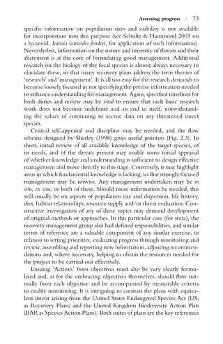 Assessing progress · 73
speciﬁc information on population sizes and viability is not available
for incorporation into this purpose (see Schultz & Hammond 2003 on
a lycaenid, Icaricia icarioides fenderi, for application of such information).
Nevertheless, information on the nature and intensity of threats and their
abatement is at the core of formulating good management. Additional
research on the biology of the focal species is almost always necessary to
elucidate these, so that many recovery plans address the twin themes of
‘research’ and ‘management’. It is all too easy for the research demands to
become loosely focused in not specifying the precise information needed
to enhance understanding for management. Again, speciﬁed timelines for
both duties and review may be vital to ensure that such basic research
work does not become indeﬁnite and an end in itself, notwithstand-
ing the values of continuing to accrue data on any threatened insect
species.
Critical self-appraisal and discipline may be needed, and the ﬂow
scheme designed by Sherley (1998) gives useful pointers (Fig. 2.3). In
short, initial review of all available knowledge of the target species, of
its needs, and of the threats present may enable some initial appraisal
of whether knowledge and understanding is sufﬁcient to design effective
management and move directly to this stage. Conversely, it may highlight
areas in which fundamental knowledge is lacking, so that strongly focused
management may be unwise. Any management undertaken may be in
situ, ex situ, or both of these. Should more information be needed, this
will usually be on aspects of population size and dispersion, life history,
diet, habitat relationships, resource supply and/or threat evaluation. Con-
structive investigation of any of these topics may demand development
of original methods or approaches. In this particular case (for weta), the
recovery management group also had deﬁned responsibilities, and similar
terms of reference are a valuable component of any similar exercise, in
relation to setting priorities, evaluating progress through monitoring and
review, assembling and reporting new information, adjusting recommen-
dations and, where necessary, helping to obtain the resources needed for
the project to be carried out effectively.
Ensuing ‘Actions’ from objectives must also be very clearly formu-
lated and, as for the embracing objectives themselves, should ﬂow nat-
urally from each objective and be accompanied by measurable criteria
to enable monitoring. It is intriguing to contrast the plans with equiva-
lent intent arising from the United States Endangered Species Act (US,
as Recovery Plans) and the United Kingdom Biodiversity Action Plan
(BAP, as Species Action Plans). Both suites of plans are the key references
 