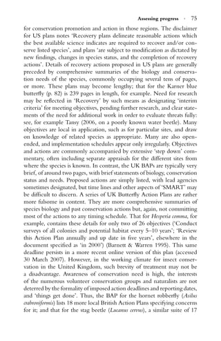 Assessing progress · 75
for conservation promotion and action in those regions. The disclaimer
for US plans notes ‘Recovery plans delineate reasonable actions which
the best available science indicates are required to recover and/or con-
serve listed species’, and plans ‘are subject to modiﬁcation as dictated by
new ﬁndings, changes in species status, and the completion of recovery
actions’. Details of recovery actions proposed in US plans are generally
preceded by comprehensive summaries of the biology and conserva-
tion needs of the species, commonly occupying several tens of pages,
or more. These plans may become lengthy; that for the Karner blue
butterﬂy (p. 82) is 239 pages in length, for example. Need for research
may be reﬂected in ‘Recovery’ by such means as designating ‘interim
criteria’ for meeting objectives, pending further research, and clear state-
ments of the need for additional work in order to evaluate threats fully:
see, for example Tansy (2006, on a poorly known water beetle). Many
objectives are local in application, such as for particular sites, and draw
on knowledge of related species as appropriate. Many are also open-
ended, and implementation schedules appear only irregularly. Objectives
and actions are commonly accompanied by extensive ‘step down’ com-
mentary, often including separate appraisals for the different sites from
where the species is known. In contrast, the UK BAPs are typically very
brief, of around two pages, with brief statements of biology, conservation
status and needs. Proposed actions are simply listed, with lead agencies
sometimes designated, but time lines and other aspects of ‘SMART’ may
be difﬁcult to discern. A series of UK Butterﬂy Action Plans are rather
more fulsome in content. They are more comprehensive summaries of
species biology and past conservation actions but, again, not committing
most of the actions to any timing schedule. That for Hesperia comma, for
example, contains these details for only two of 26 objectives (‘Conduct
surveys of all colonies and potential habitat every 5–10 years’; ‘Review
this Action Plan annually and up date in ﬁve years’, elsewhere in the
document speciﬁed as ‘in 2000’) (Barnett & Warren 1995). This same
deadline persists in a more recent online version of this plan (accessed
30 March 2007). However, in the working climate for insect conser-
vation in the United Kingdom, such brevity of treatment may not be
a disadvantage. Awareness of conservation need is high, the interests
of the numerous volunteer conservation groups and naturalists are not
deterred by the formality of imposed action deadlines and reporting dates,
and ‘things get done’. Thus, the BAP for the hornet robberﬂy (Asilus
crabroniformis) lists 18 more local British Action Plans specifying concerns
for it; and that for the stag beetle (Lucanus cervus), a similar suite of 17
 