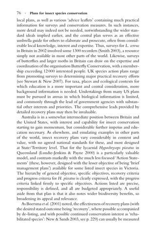 76 · Plans for insect species conservation
local plans, as well as various ‘advice leaﬂets’ containing much practical
information for surveys and conservation measures. In such instances,
more detail may indeed not be needed, notwithstanding the wider stan-
dard ideals implied earlier, and the central plan serves as an effective
umbrella guide for others to elaborate and prosecute, often from consid-
erable local knowledge, interest and expertise. Thus, surveys for L. cervus
in Britain in 2002 involved some 1300 recorders (Smith 2003), a resource
simply not available in most other parts of the world. Likewise, surveys
of butterﬂies and larger moths in Britain can draw on the expertise and
coordination of the organisation Butterﬂy Conservation, with a member-
ship exceeding 12 000 interested people. UK species action plans range
from promoting surveys to determining major practical recovery efforts
(see Stewart & New 2007). For taxa, places and ecological contexts for
which education is a more important and central consideration, more
background information is needed. Undertakings from many US plans
must be pursued in arenas in which biological information is limited,
and commonly through the lead of government agencies with substan-
tial other interests and priorities. The comprehensive leads provided by
detailed recovery plans may then be invaluable.
Australia is in a somewhat intermediate position between Britain and
the United States, with interest and capability for insect conservation
starting to gain momentum, but considerable further impetus and edu-
cation necessary. As elsewhere, and emulating examples in other parts
of the world, insect recovery plans vary considerably in content and
value, with no agreed national standards for these, and most designed
at State/Territory level. That for the lycaenid Hypochrysops piceatus in
Queensland (Lundie-Jenkins & Payne 2000) is a particularly valuable
model, and contrasts markedly with the much less focused ‘Action State-
ments’ (these, however, designed with the lesser objective of being ‘brief
management plans’) available for some listed insect species in Victoria.
The hierarchy of general objective, speciﬁc objectives, recovery criteria
and progress criteria for H. piceatus is clearly expressed, with the progress
criteria linked ﬁrmly to speciﬁc objectives. Actions listed are precise,
responsibility is deﬁned, and all are budgeted appropriately. A useful
aside from that plan is that it also notes wider biodiversity beneﬁts, so
broadening its appeal and relevance.
As Boersma et al. (2001) noted, the effectiveness of recovery plans (with
the desired stated outcome being ‘recovery’, where possible accompanied
by de-listing, and with possible continued conservation interest as ‘reha-
bilitated species’: New & Sands 2003, see p. 229) can usually be measured
 