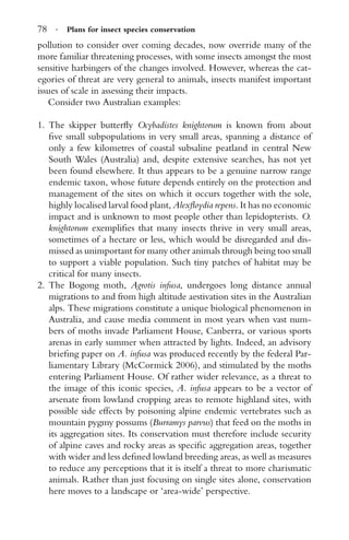 78 · Plans for insect species conservation
pollution to consider over coming decades, now override many of the
more familiar threatening processes, with some insects amongst the most
sensitive harbingers of the changes involved. However, whereas the cat-
egories of threat are very general to animals, insects manifest important
issues of scale in assessing their impacts.
Consider two Australian examples:
1. The skipper butterﬂy Ocybadistes knightorum is known from about
ﬁve small subpopulations in very small areas, spanning a distance of
only a few kilometres of coastal subsaline peatland in central New
South Wales (Australia) and, despite extensive searches, has not yet
been found elsewhere. It thus appears to be a genuine narrow range
endemic taxon, whose future depends entirely on the protection and
management of the sites on which it occurs together with the sole,
highly localised larval food plant, Alexﬂoydia repens. It has no economic
impact and is unknown to most people other than lepidopterists. O.
knightorum exempliﬁes that many insects thrive in very small areas,
sometimes of a hectare or less, which would be disregarded and dis-
missed as unimportant for many other animals through being too small
to support a viable population. Such tiny patches of habitat may be
critical for many insects.
2. The Bogong moth, Agrotis infusa, undergoes long distance annual
migrations to and from high altitude aestivation sites in the Australian
alps. These migrations constitute a unique biological phenomenon in
Australia, and cause media comment in most years when vast num-
bers of moths invade Parliament House, Canberra, or various sports
arenas in early summer when attracted by lights. Indeed, an advisory
brieﬁng paper on A. infusa was produced recently by the federal Par-
liamentary Library (McCormick 2006), and stimulated by the moths
entering Parliament House. Of rather wider relevance, as a threat to
the image of this iconic species, A. infusa appears to be a vector of
arsenate from lowland cropping areas to remote highland sites, with
possible side effects by poisoning alpine endemic vertebrates such as
mountain pygmy possums (Burramys parvus) that feed on the moths in
its aggregation sites. Its conservation must therefore include security
of alpine caves and rocky areas as speciﬁc aggregation areas, together
with wider and less deﬁned lowland breeding areas, as well as measures
to reduce any perceptions that it is itself a threat to more charismatic
animals. Rather than just focusing on single sites alone, conservation
here moves to a landscape or ‘area-wide’ perspective.
 