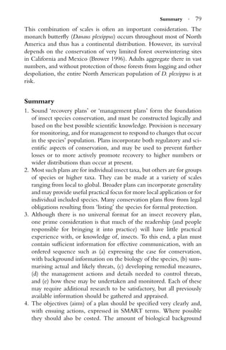 Summary · 79
This combination of scales is often an important consideration. The
monarch butterﬂy (Danaus plexippus) occurs throughout most of North
America and thus has a continental distribution. However, its survival
depends on the conservation of very limited forest overwintering sites
in California and Mexico (Brower 1996). Adults aggregate there in vast
numbers, and without protection of those forests from logging and other
despoliation, the entire North American population of D. plexippus is at
risk.
Summary
1. Sound ‘recovery plans’ or ‘management plans’ form the foundation
of insect species conservation, and must be constructed logically and
based on the best possible scientiﬁc knowledge. Provision is necessary
for monitoring, and for management to respond to changes that occur
in the species’ population. Plans incorporate both regulatory and sci-
entiﬁc aspects of conservation, and may be used to prevent further
losses or to more actively promote recovery to higher numbers or
wider distributions than occur at present.
2. Most such plans are for individual insect taxa, but others are for groups
of species or higher taxa. They can be made at a variety of scales
ranging from local to global. Broader plans can incorporate generality
and may provide useful practical focus for more local application or for
individual included species. Many conservation plans ﬂow from legal
obligations resulting from ‘listing’ the species for formal protection.
3. Although there is no universal format for an insect recovery plan,
one prime consideration is that much of the readership (and people
responsible for bringing it into practice) will have little practical
experience with, or knowledge of, insects. To this end, a plan must
contain sufﬁcient information for effective communication, with an
ordered sequence such as (a) expressing the case for conservation,
with background information on the biology of the species, (b) sum-
marising actual and likely threats, (c) developing remedial measures,
(d) the management actions and details needed to control threats,
and (e) how these may be undertaken and monitored. Each of these
may require additional research to be satisfactory, but all previously
available information should be gathered and appraised.
4. The objectives (aims) of a plan should be speciﬁed very clearly and,
with ensuing actions, expressed in SMART terms. Where possible
they should also be costed. The amount of biological background
 