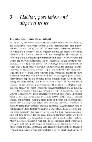 3 r
Habitat, population and
dispersal issues
Introduction: concepts of habitat
To an insect, the world consists of a hierarchy of habitats, which many
ecologists divide somewhat arbitrarily into ‘macrohabitats’ and ‘micro-
habitats’. Hanski (2005) used the felicitous term ‘habitat matrioschkas’
to reﬂect this hierarchy of scales, whereby habitats are nested in the same
manner as the famous Russian dolls. He exempliﬁed the concept by
referring to the European saprophilous pythid beetle Pytho kolwensis, for
which the relevant matrioschka has the sequence: boreal forest; spruce-
dominated forest; spruce-mire forest with high temporal continuity of
fallen logs; a fallen spruce log with the base above the ground; a partic-
ular stage in the decay succession of phloem under the detaching bark.
The ﬁrst three of these were regarded as macrohabitat, and the last two
as microhabitat. Reﬂecting their small size and ecological specialisations,
many insects depend on resource-based ‘microhabitats’ for their well-
being and sustainability, but these in turn depend on the continued
presence of the embracing macrohabitats. Thus, attributes of ‘place’ (cat-
egorised broadly by major ecosystem: here, boreal forest, and commonly
referred to as ‘biotopes’) intergrade with more speciﬁc needs that may be
viewed as progressively more tangible resources at ﬁner scales. The major
practical lesson, as emphasised by Hanski (2005), is that much of insect
species conservation planning must heed and focus on microhabitats,
commonly to a far greater extent than for many vertebrate conservation
plans. Whereas many a bird or endemic marsupial in Australia may have its
habitat classiﬁed satisfactorily merely as ‘eucalypt woodland’ or some sim-
ilar broad descriptive term, most insects found in that vegetation associa-
tion will have far more precise needs and deﬁning their habitat will need
correspondingly ﬁner descriptors, as with Pytho in southwestern Finland.
Many insects, for example, will depend on particular plant species and
some, on particular plant stages, structures and condition, as well as on
other insects present, to provide very precise requirements for food and
reproduction. Many insect microhabitats may be short-lived and need
 