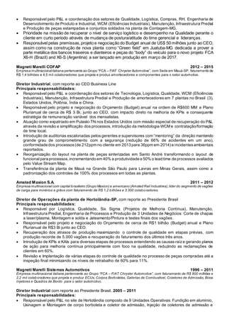  Responsável pelo P&L e coordenação dos setores de Qualidade, Logística, Compras, RH, Engenharia de
Desenvolvimento de Produto e Industrial, WCM (Eficiências Industriais), Manutenção, Infraestrutura Predial
e Produção de peças estampadas e conjuntos soldados na planta de Contagem-MG.
 Prioridade na missão de recuperar o nível de serviço logístico e desempenho na Qualidade perante o
cliente em curto período através de mudança de postura/atitude do time gerencial e lideranças.
 Responsável pelas premissas,projeto e negociação do Budget anual de US$ 50 milhões junto ao CEO,
assim como na construção de nova planta como “Green field” em Juatuba-MG dedicada a prover a
parte metálica dos bancos traseiros e dianteiros e peças do “body” do veículo para o novo projeto FCA
X6-H (Brazil) and X6-S (Argentina) a ser lançado em produção em março de 2017.
Magneti Marelli COFAP 2012 – 2015
Empresa multinacionalitaliana pertencente ao Grupo “FCA – FIAT Chrysler Automotive”, com Sede em Mauá-SP, faturamento de
R$ 1,4 bilhões e 4,5 mil colaboradores que projeta e produz amortecedores e componentes para o setor automotivo.
Diretor Industrial, com reporte ao CEO Business Line
Principais responsabilidades:
 Responsável pelo P&L e coordenação dos setores de Tecnologia, Logística, Qualidade, WCM (Eficiências
Industriais), Manutenção, Infraestrutura Predial e Produção de amortecedores em 7 plantas no Brasil (3),
Estados Unidos, Polônia, Índia e China.
 Responsável pelo projeto e negociação do Orçamento (Budget) anual na ordem de R$600 MM e Plano
Plurianual de cerca de R$ 3 Bi, junto ao CEO, com impacto direto na melhoria de KPIs e consequente
estratégia de remuneração variável dos mensalistas.
 Atuação como expatriado em Pulaski-TN nos Estados Unidos com missão especial de recuperação do P&L
através da revisão e simplificação dos processos, introdução da metodologia WCM e contratação/formação
de time local.
 Introdução de auditorias escalonadas pelos gerentes e supervisores com “mentoring” da direção mantendo
grande grau de comprometimento com a segurança (redução de 66% de acidentes em um ano),
conformidade dos processos(de 212ppm no cliente em 2013 para 36ppm em 2014) e incidentesambientais
reportados.
 Reorganização do layout na planta de peças sinterizadas em Santo André transformando o layout de
funcionalpara processos, incrementando em 40% a produtividade e 50% o lead time de processos avaliados
pelo Value Stream Map.
 Transferência da planta de Mauá na Grande São Paulo para Lavras em Minas Gerais, assim como a
padronização dos controles de 100% dos processos em todas as plantas.
Amsted Maxion S.A. 2011 – 2012
Empresa multinacional com capital brasileiro (Grupo Maxion) e americano (Amsted Rail Industries),líder do segmento de vagões
de carga para minérios e grãos com faturamento de R$ 1,2 bilhões e 3.300 colaboradores.
Diretor de Operações da planta de Hortolândia-SP, com reporte ao Presidente Brasil
Principais responsabilidades:
 Responsável por Logística, Qualidade, Six Sigma (Projetos de Melhoria Contínua), Manutenção,
Infraestrutura Predial, Engenharia de Processos e Produção de 3 Unidades de Negócios: Corte de chapas
a laser/plasma, Montagem e solda e Jateamento/Pintura e testes finais dos vagões.
 Responsável pelo projeto e negociação do Orçamento de cerca de R$1 bilhão (Budget) anual e Plano
Plurianual de R$3 Bi junto ao CEO.
 Recuperação dos atrasos de produção maximizando o controle de qualidade em etapas prévias, com
produção recorde de 5.000 vagões e recuperação do faturamento dos últimos três anos.
 Introdução de KPIs e KAIs para diversas etapas de processos entendendo as causas raíze gerando planos
de ação para melhoria contínua principalmente com foco na qualidade, reduzindo as reclamações de
clientes em 60%.
 Revisão e Implantação de várias etapas do controle de qualidade no processo de peças compradas até a
inspeção final minimizando os níveis de retrabalho de 60% para 11%.
Magneti Marelli Sistemas Automotivos 1996 – 2011
Empresa multinacional italiana pertencente ao Grupo “FCA – FIAT Chrysler Automotive”, com faturamento de R$ 800 milhões e
2,2 mil colaboradores que projeta e produz ECUs, Corpos Borboletas, Galerias de Combustível, Coletores de Admissão, Bicos
Injetores e Quadros de Bordo para o setor automotivo.
Diretor Industrial com reporte ao Presidente Brasil, 2005 – 2011
Principais responsabilidades:
 Responsável pelo P&L no site de Hortolândia composto de 9 Unidades Operativas: Fundição em alumínio,
Usinagem e Montagem de corpo borboleta e coletor de admissão, Injeção de coletores de admissão e
 