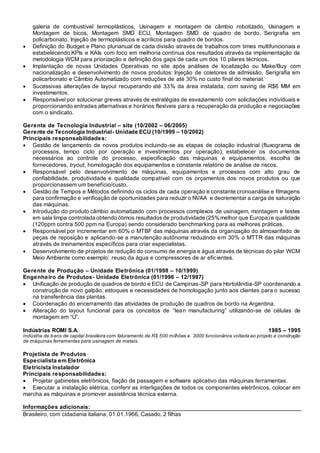 galeria de combustível termoplásticos, Usinagem e montagem de câmbio robotizado, Usinagem e
Montagem de bicos, Montagem SMD ECU, Montagem SMD de quadro de bordo, Serigrafia em
policarbonato, Injeção de termoplásticos e acrílicos para quadro de bordos.
 Definição do Budget e Plano plurianual de cada divisão através de trabalhos com times multifuncionais e
estabelecendo KPIs e KAIs com foco em melhoria contínua dos resultados através da implementação da
metodologia WCM para priorização e definição dos gaps de cada um dos 10 pilares técnicos.
 Implantação de novas Unidades Operativas no site após análises de localização ou Make/Buy com
nacionalização e desenvolvimento de novos produtos: Injeção de coletores de admissão, Serigrafia em
policarbonato e Câmbio Automatizado com reduções de até 30% no custo final do material.
 Sucessivas alterações de layout recuperando até 33% da área instalada, com saving de R$6 MM em
investimentos.
 Responsável por solucionar greves através de estratégias de esvaziamento com solicitações individuais e
proporcionando entradas alternativas e horários flexíveis para a recuperação da produção e negociações
com o sindicato.
Gerente de Tecnologia Industrial – site (10/2002 – 06/2005)
Gerente de Tecnologia Industrial- Unidade ECU (10/1999 – 10/2002)
Principais responsabilidades:
 Gestão de lançamento de novos produtos incluindo-se as etapas de cotação industrial (fluxograma de
processos, tempo ciclo por operação e investimentos por operação), estabelecer os documentos
necessários ao controle do processo, especificação das máquinas e equipamentos, escolha de
fornecedores, tryout, homologação dos equipamentos e constante relatório de análise de riscos.
 Responsável pelo desenvolvimento de máquinas, equipamentos e processos com alto grau de
confiabilidade, produtividade e qualidade compatível com os orçamentos dos novos produtos ou que
proporcionassem um benefício/custo.
 Gestão de Tempos e Métodos definindo os ciclos de cada operação e constante cronoanálise e filmagens
para confirmação e verificação de oportunidades para reduzir o NVAA e decrementar a carga de saturação
das máquinas.
 Introdução do produto câmbio automatizado com processos complexos de usinagem, montagem e testes
em sala limpa controlada obtendo ótimos resultadosde produtividade (25%melhor que Europa) e qualidade
(120ppm contra 500 ppm na Europa) sendo considerado benchmarking para as melhores práticas.
 Responsável por incrementar em 60% o MTBF das máquinas através da organização do almoxarifado de
peças de reposição e aplicando-se a manutenção autônoma reduzindo em 30% o MTTR das máquinas
através de treinamentos específicos para criar especialistas.
 Desenvolvimento de projetos de redução do consumo de energia e água através de técnicas do pilar WCM
Meio Ambiente como exemplo: reuso da água e compressores de ar eficientes.
Gerente de Produção – Unidade Eletrônica (01/1998 – 10/1999)
Engenheiro de Produtos- Unidade Eletrônica (01/1996 – 12/1997)
 Unificação de produção de quadros de bordo e ECU de Campinas-SP para Hortolândia-SP coordenando a
construção de novo galpão, estoques e necessidades de homologação junto aos clientes para o sucesso
na transferência das plantas.
 Coordenação do encerramento das atividades de produção de quadros de bordo na Argentina.
 Alteração do layout funcional para os conceitos de “lean manufacturing” utilizando-se de células de
montagem em “U”.
Indústrias ROMI S.A. 1985 – 1995
Indústria de bens de capital brasileira com faturamento de R$ 500 milhões e 3000 funcionários voltada ao projeto e construção
de máquinas ferramentas para usinagem de metais.
Projetista de Produtos
Especialista em Eletrônica
Eletricista Instalador
Principais responsabilidades:
 Projetar gabinetes eletrônicos, fiação de passagem e software aplicativo das máquinas ferramentas.
 Executar a instalação elétrica, conferir as interligações de todos os componentes eletrônicos, colocar em
marcha as máquinas e promover assistência técnica externa.
Informações adicionais:
Brasileiro, com cidadania italiana, 01.01.1966, Casado, 2 filhas
 