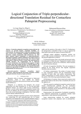 Logical Conjunction of Triple-perpendicular-
directional Translation Residual for Contactless
Palmprint Preprocessing
Lu Leng, Gang Liu, Ming Li
Key Laboratory of Nondestructive Test (Ministry of
Education)
Nanchang Hangkong University
Nanchang, P.R.China
leng@nchu.edu.cn, liugang641@gmail.com,
liming@nchu.edu.cn
Muhammad Khurram Khan
Center of Excellence in Information Assurance
King Saud University
Riyadh 11653, Saudi Arabia
mkhurram@ksu.edu.sa
Ali M. Al-Khouri
Emirates Identity Authority
United Arab Emirates
Abstract—Contactless palmprint recognition systems alleviate the
concerns on personal hygiene, acquisition flexibility, etc.
Unfortunately, the preprocessing of contactless palmprint image
faces several severe challenges, including unconstrained hand
placement, complex background, light interference, etc. This
paper proposes logical conjunction of triple-perpendicular-
directional translation residual (TPDTR) for the improvement of
contactless palmprint image preprocessing. The search of hand
valley point is within the borders of hand valley gap detected by
TPDTR; therefore, the computational cost is effectively
decreased. Furthermore, the anti-interference capacity of region
is stronger than that of point and line, so TPDTR improves the
accuracy of hand valley point detection. The experimental results
confirm the superiorities of TPDTR over the existing methods in
computational cost and accuracy.
Keywords-contactless biometrics recognition; logical
conjunction; triple-perpendicular-directional translation residual;
valley point detection; location of region-of-interest
I. INTRODUCTION
Biometric refers to humans’ physiological or behavioral
characteristic, which is more reliable for identity
recognition/verification than possession-based and knowledge-
based methods [1].
Palmprint, as a relatively new biometric, has several
superiorities over other biometrics [2, 3]. The rich and stable
palmprint features can achieve high accuracy performance.
Besides, it can be easily captured by acquisition systems with
low cost. In addition, the user acceptance of palmprint is high.
Due to the several advantages of palmprint, it has been widely
used for identity authentication [4].
Currently, palmprint acquisition systems can be categorized
into contact-type [5] and contactless-type [6]. In contact
acquisition, the background of the acquired palmprint image is
stable and the position of the palm is fixed [7]. Furthermore,
the background is controlled so that it is easy to segment the
hand region and locate the region-of-interest (ROI) [8].
Although contact palmprint recognition systems can
achieve high accuracy performance, some problems occur in
the practical application as follows.
(1) Personal hygiene: Due to the health and personal safety,
it is unhygienic to make the users’ fingerprints or palms contact
the identical sensor or devices for verification, which increases
the risk of infectious diseases.
(2) Lack of acquisition flexibility: The user acceptance is
reduced by the fixing devices that degrade acquisition
flexibility and convenience.
(3) Surface contamination: The surface of contact sensors
in some acquisition systems will get contaminated easily
especially in harsh, dirty, and outdoor environments. The
surface contamination of contact sensors is likely to degrade
the quality of the following acquired palmprint images.
(4) Resistance of customs: Some conservative nations resist
placing their hands on the device that is touched by the users of
the opposite sex.
Thus the research on palmprint recognition system has been
toward contactless-type gradually [9, 10]. Contactless
palmprint recognition systems are significant and a large
number of researchers devote themselves to the preprocessing
of contactless palmprint images.
Preprocessing is the prerequisite of palmprint recognition.
The traditional preprocessing of palmprint includes hand
segmentation, valley detection and ROI location.
Some preprocessing methods for contact palmprint
recognition systems were proposed, such as principal-line-
This work was partially supported by NPST Program by King Saud
University (13-INF943-02), National Natural Science Foundation of China
(61305010, 61262019, 61202112, 61303199), China Postdoctoral Science
Foundation (2013M531554), and Doctoral Starting Foundation of Nanchang
Hangkong University (EA201308058), International Postdoctoral Exchange
Fellowship Program of China.
 