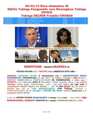 Page 1 of 11
05/22/15 Waea whakaahua KI
EQUAL Tuhinga Faingamālie mua Birmingham Tuhinga
OFFICE
Tuhinga DELNER Franklin-THOMAS
DESPOTISM: MAHINO AKAPEEA TE
UNITED STATES o 21 st RAUTAU māra AMERICA'S RITE OMA - -
AKAPEEA "NEGROES HOUSE" E whakamahia ana te KÄWANATANGA WHITE
SUPREMACIST -CONTROLLED mō ngā take o te tukino, Tuhinga a AHA BLACK /
AFRICAN AMERICANS-me PEOPLE-O-COLOR HE UNEMPLOYED, e noho ana i
POVERTY a he tokomaha KAUA E HE pakihi I White Amerika (huna e nga marau
Tuhinga United States Kāwanatanga i roto i Era Civil Rights mō ngā take o
whakangaro BLACK Hapori me Pakihi) - - aha TE JOB ANAKE nga iwi maha-o-
COLOR kua KO te "JOB KÄWANATANGA": FOR Tuhinga, Tuhinga o
TŪMATAITITANGA, Ki te whangai i INCOME ME MANA, tukino, haapa'oraa e te
auraroraa WHITE MANA!
I roto i te UNITED STATES WHAKAHAERE & manga ture o mua - - Anei ētahi o nga
kaitohutohu, mahuri I POSITION ki te pupuri i NEGROES MALA'E I LINE!
 