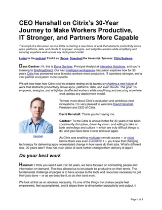 Page 1 of 8
CEO Henshall on Citrix’s 30-Year
Journey to Make Workers Productive,
IT Stronger, and Partners More Capable
Transcript of a discussion on how Citrix is charting a new future of work that abstracts productivity above
apps, platforms, data, and clouds to empower, energize, and enlighten workers while simplifying and
securing anywhere work across any deployment model.
Listen to the podcast. Find it on iTunes. Download the transcript. Sponsor: Citrix Systems.
Dana Gardner: Hi, this is Dana Gardner, Principal Analyst at Interarbor Solutions, and you’re
listening to BriefingsDirect. Our next intelligent workspaces discussion explores how for 30
years Citrix has pioneered ways to make workers more productive, IT operators stronger, and a
vast partner ecosystem more capable.
We will now hear how Citrix is by no means resting on its laurels by charting a new future of
work that abstracts productivity above apps, platforms, data, and even clouds. The goal: To
empower, energize, and enlighten disaffected workers while simplifying and securing anywhere
work across any deployment model.
To hear more about Citrix’s evaluation and ambitious next
innovations, I’m very pleased to welcome David Henshall,
President and CEO of Citrix.
David Henshall: Thank you for having me.
Gardner: To me Citrix is unique in that for 30 years it has been
consistently disruptive, driven by vision, and willing to take on
both technology and culture -- which are truly difficult things to
do. And you have done it over and over again.
As Citrix was enabling multiuser remote access -- or cloud
before there was even a word for it -- you knew that changing
technology for delivering apps necessitated change in how users do their jobs. What’s different
now, 30 years later? How has your vision of work further changed from delivery of apps?
Do your best work
Henshall: I think you said it well. For 30 years, we have focused on connecting people and
information on-demand. That has allowed us to let people be productive on their terms. The
fundamental challenge of people is to have access to the tools and resources necessary to get
their jobs done -- or as we describe it, to do their best work.
We look at that as an absolute necessity. It’s one of the things that makes people feel
empowered, feel accomplished, and it allows them to drive better productivity and output. It
Henshall
 