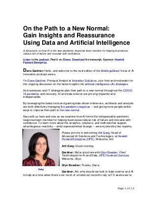 Page 1 of 12
On the Path to a New Normal:
Gain Insights and Reassurance
Using Data and Artificial Intelligence
A discussion on how AI is the new pandemic response team member for helping businesses
reduce risk of failure and innovate with confidence.
Listen to the podcast. Find it on iTunes. Download the transcript. Sponsor: Hewlett
Packard Enterprise.
Dana Gardner: Hello, and welcome to the next edition of the BriefingsDirect Voice of AI
Innovation podcast series.
I’m Dana Gardner, Principal Analyst at Interarbor Solutions, your host and moderator for
this ongoing discussion on the latest insights into artificial intelligence (AI) strategies.
As businesses and IT strategists plan their path to a new normal throughout the COVID-
19 pandemic and recovery, AI and data science are proving impactful and
indispensable.
By leveraging the latest tools and gaining data-driven inferences, architects and analysts
are both effectively managing the pandemic response -- and giving more people better
ways to improve their path to the new normal.
Stay with us here and now as we examine how AI forms the indispensable pandemic
response team member for helping businesses reduce risk of failure and innovate with
confidence. To learn more about the analytics, solutions, and methods that support
advantageous reactivity -- amid unprecedented change -- we are joined by two experts.
Please join me in welcoming Arti Garg, Head of
Advanced AI Solutions and Technologies, at Hewlett
Packard Enterprise (HPE). Welcome, Arti.
Arti Garg: Good morning.
Gardner: We’re also here with Glyn Bowden, Chief
Technologist for AI and Data, HPE Pointnext Services.
Welcome, Glyn.
Glyn Bowden: Thanks, Dana.
Gardner: Arti, why should we look to data science and AI
to help at a time when there’s not much of a historical record to rely on? It seems we’re
Garg
 