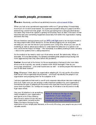 Page 9 of 12
AI needs people, processes
Bowden: Absolutely, and there has definitely become a drive toward AIOps.
When you look at an operational organization within an IT group today, it’s surprising
how much of it is still human-based. It’s a personal eyeball looking at a graph and then
determining a trend from that graph. Or it’s the gut feeling that a storage administrator
has when they know their system is getting full and they have an idea in the back of their
head that last year something happened seasonally from within the organization making
decisions that way.
We are therefore seeing systems such as HPE’s InfoSight start to be more prominent in
the way people make those decisions. So that allows plugging into an ecosystem
whereby you can see the trend of your systems over a long time, where you can use AI
modeling as well as advanced analytics to understand the behavior of a system over
time, and how the impact of things -- like everybody is suddenly starting to work remotely
– does to the systems from a data perspective.
So the models-to-be need to catch up in that sense as well. But absolutely, AIOps is
desirable. If it’s not there today, it’s certainly something that people are pursuing a lot
more aggressively than they were before the pandemic.
Gardner: As we look to the future, for those organizations that want to be more data-
driven and do it quickly, any words of wisdom with 20/20 hindsight? How do you
encourage enterprises -- and small businesses as well -- to better prepare themselves to
use AI and data science?
Garg: Whenever I think about an organization adopting AI, it’s not just the AI solution
itself but all of the organizational processes -- and most importantly the people in an
organization and preparing them for the adoption of AI.
I advise organizations that want to use AI and corporate data-driven decision-making to,
first of all, make sure you are solving a really important problem for your organization.
Sometimes the goal of adopting AI becomes more important than the goal of solving
some kind of problem. So I always encourage any AI initiative to be focused on really
high-value efforts.
Use your AI initiative to do something
really valuable to your organization
and spend a lot of time thinking
about how to make it fit into the way
your organization currently works.
Make it enhance the day-to-day
experience of your employees because, at the end of the day, your people are your most
valuable assets.
Make AI enhance the day-to-day
experience of your employees
because, at the end of the day, your
people are your most valuable assets.
 
