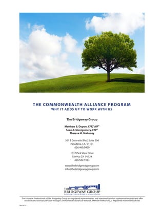 THE COMMONWEALTH ALLIANCE PROGRAM
WHY IT ADDS UP TO WORK WITH US
The Bridgeway Group
Matthew B. Dupon, CFP,® AIF®
Sean A. Montgomery, CFP®
Theresa M. Mahoney
301 E Colorado Blvd, Suite 500
Pasadena, CA 91101
626.460.0400
1037 Park View Drive
Covina, CA 91724
626.502.1923
www.thebridgewaygroup.com
info@thebridgewaygroup.com
Rev 04/15
The Financial Professionals of The Bridgeway Group are registered representatives and investment adviser representatives with/and offer
securities and advisory services through Commonwealth Financial Network, Member FINRA/SIPC, a Registered Investment Adviser.
 