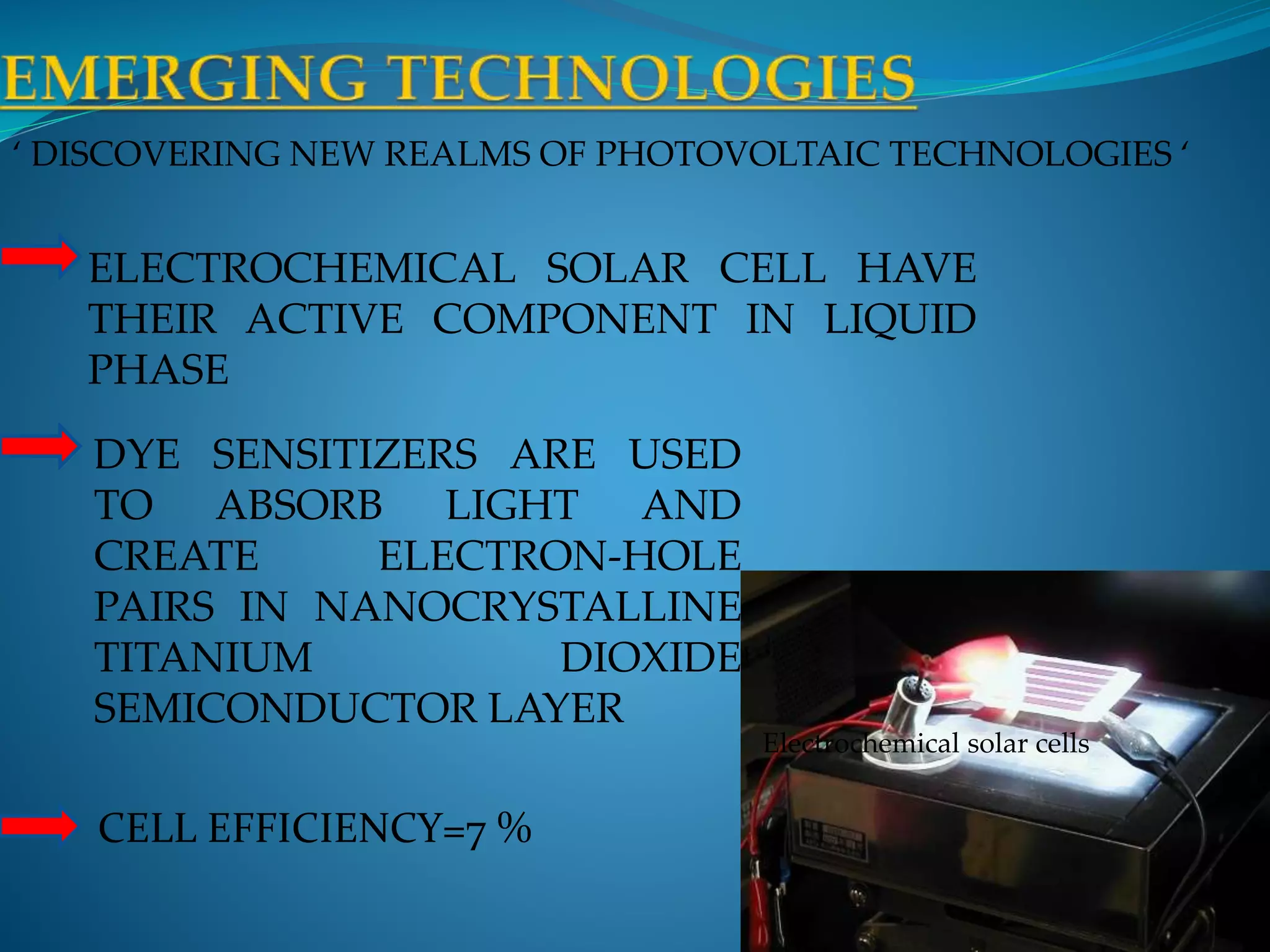‘ DISCOVERING NEW REALMS OF PHOTOVOLTAIC TECHNOLOGIES ‘
Electrochemical solar cells
ELECTROCHEMICAL SOLAR CELL HAVE
THEIR ACTIVE COMPONENT IN LIQUID
PHASE
DYE SENSITIZERS ARE USED
TO ABSORB LIGHT AND
CREATE ELECTRON-HOLE
PAIRS IN NANOCRYSTALLINE
TITANIUM DIOXIDE
SEMICONDUCTOR LAYER
CELL EFFICIENCY=7 %
 