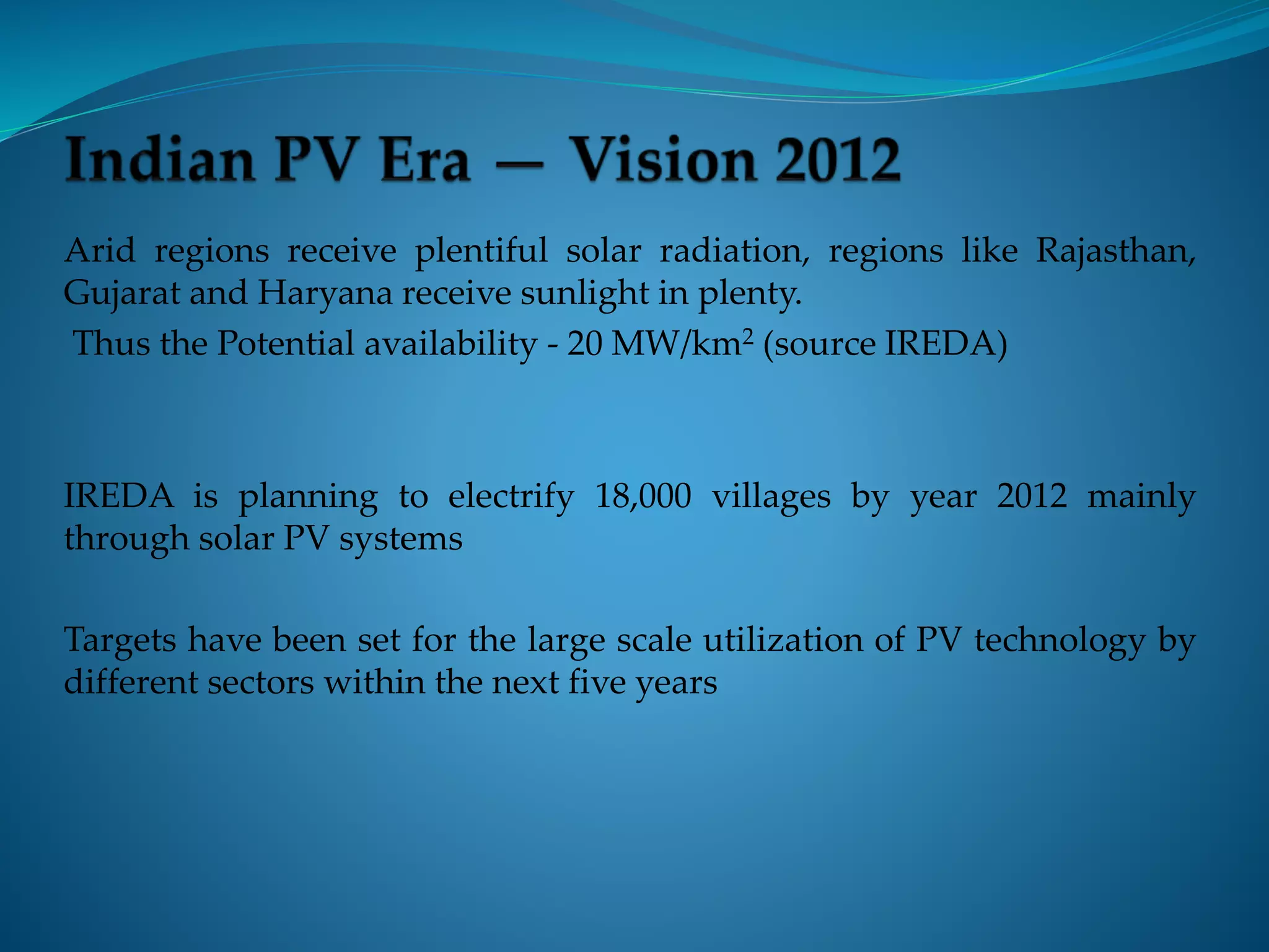 Arid regions receive plentiful solar radiation, regions like Rajasthan,
Gujarat and Haryana receive sunlight in plenty.
Thus the Potential availability - 20 MW/km2 (source IREDA)
IREDA is planning to electrify 18,000 villages by year 2012 mainly
through solar PV systems
Targets have been set for the large scale utilization of PV technology by
different sectors within the next five years
 