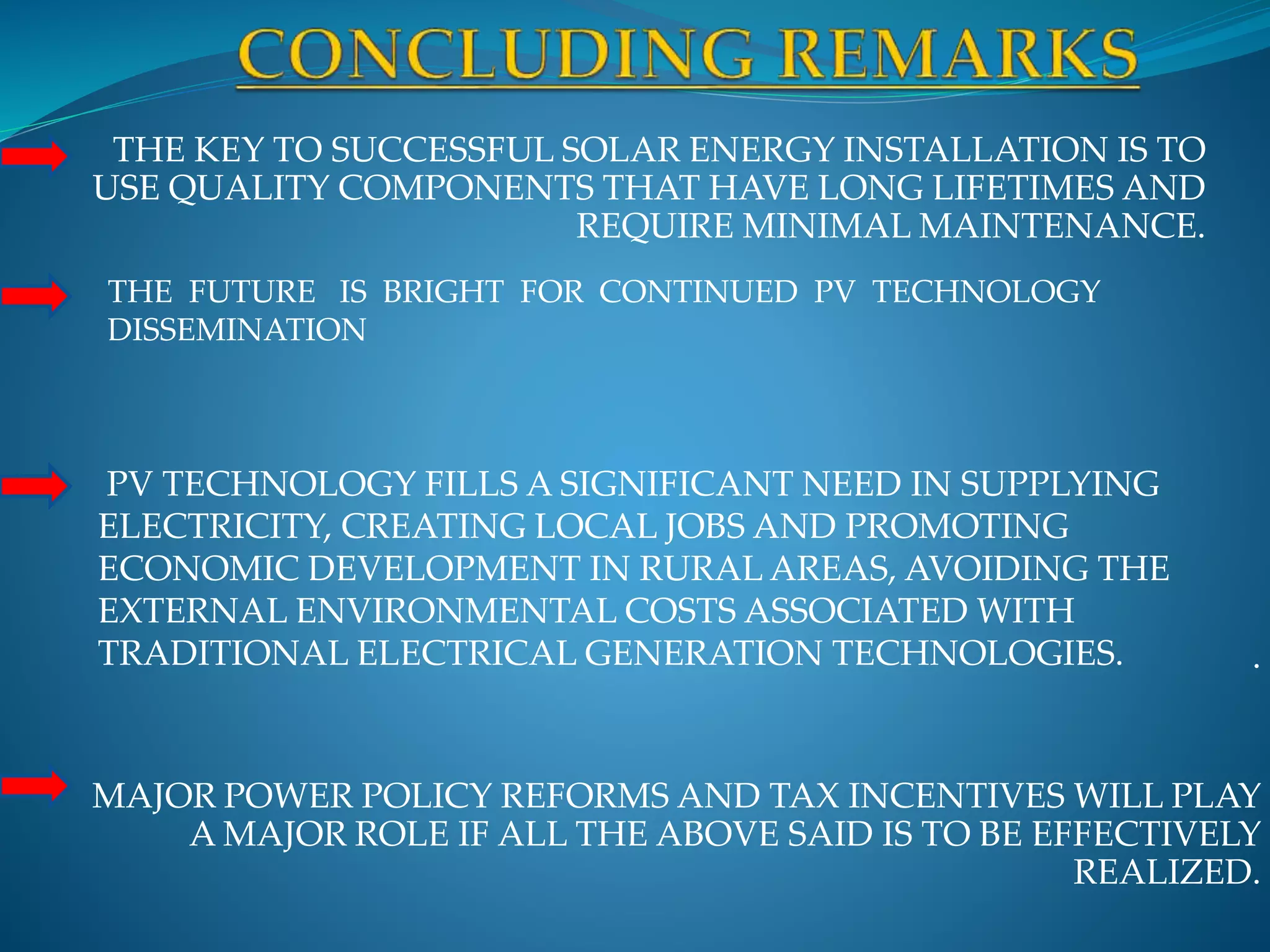 .
MAJOR POWER POLICY REFORMS AND TAX INCENTIVES WILL PLAY
A MAJOR ROLE IF ALL THE ABOVE SAID IS TO BE EFFECTIVELY
REALIZED.
THE FUTURE IS BRIGHT FOR CONTINUED PV TECHNOLOGY
DISSEMINATION
THE KEY TO SUCCESSFUL SOLAR ENERGY INSTALLATION IS TO
USE QUALITY COMPONENTS THAT HAVE LONG LIFETIMES AND
REQUIRE MINIMAL MAINTENANCE.
PV TECHNOLOGY FILLS A SIGNIFICANT NEED IN SUPPLYING
ELECTRICITY, CREATING LOCAL JOBS AND PROMOTING
ECONOMIC DEVELOPMENT IN RURAL AREAS, AVOIDING THE
EXTERNAL ENVIRONMENTAL COSTS ASSOCIATED WITH
TRADITIONAL ELECTRICAL GENERATION TECHNOLOGIES.
 