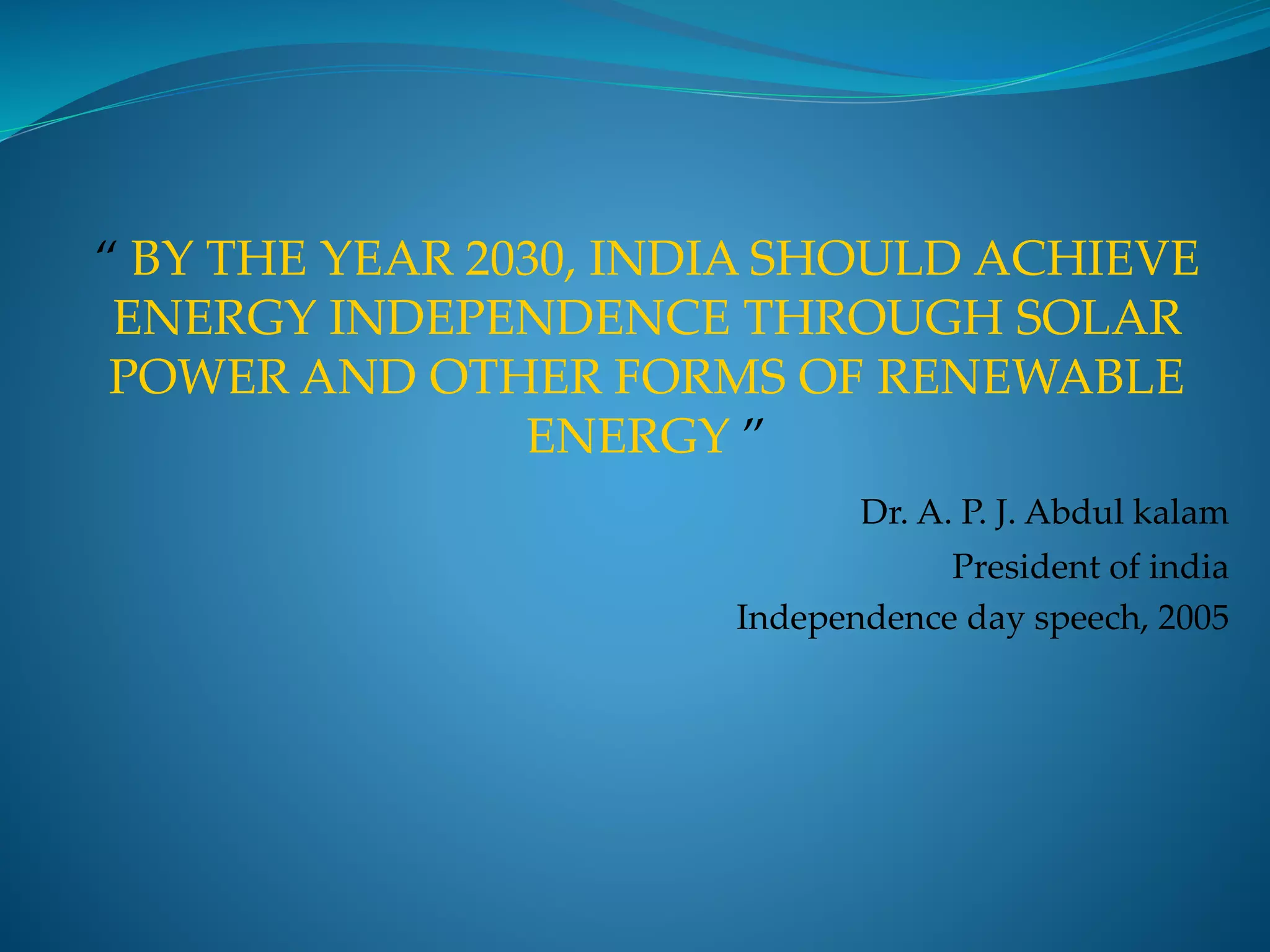 “ BY THE YEAR 2030, INDIA SHOULD ACHIEVE
ENERGY INDEPENDENCE THROUGH SOLAR
POWER AND OTHER FORMS OF RENEWABLE
ENERGY ”
Dr. A. P. J. Abdul kalam
President of india
Independence day speech, 2005
 