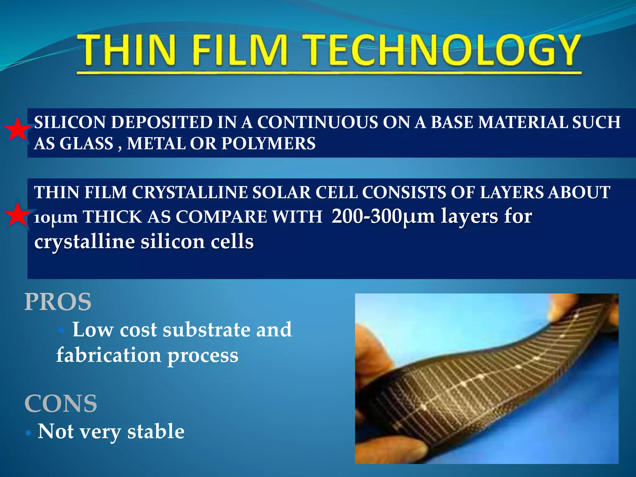 SILICON DEPOSITED IN A CONTINUOUS ON A BASE MATERIAL SUCH
AS GLASS , METAL OR POLYMERS
THIN FILM CRYSTALLINE SOLAR CELL CONSISTS OF LAYERS ABOUT
10μm THICK AS COMPARE WITH 200-300μm layers for
crystalline silicon cells
PROS
• Low cost substrate and
fabrication process
CONS
• Not very stable
 