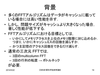 2014/5/22 CMSI計算科学技術特論B 19
背景
• 多くのFFTアルゴリズムはデータがキャッシュに載って
いる場合には高い性能を示す．
• しかし，問題サイズがキャッシュより大きくなった場合，
著しく性能が低下する．
• FFTアルゴリズムにおける目標としては，
– いかにしてメモリアクセスを上位のメモリ階層に封じ込めるか．
つまり，いかにキャッシュミスの回数を減らすか．
– かつ主記憶のアクセス回数をできるだけ減らす．
• 通常の三次元 FFTでは，
– 3回のmulticolumn FFT
– 3回の行列の転置 → ボトルネック
が必要．
 
