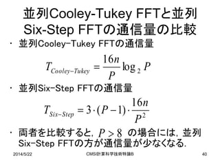 2014/5/22 CMSI計算科学技術特論B 40
並列Cooley-Tukey FFTと並列
Six-Step FFTの通信量の比較
• 並列Cooley-Tukey FFTの通信量
• 並列Six-Step FFTの通信量
• 両者を比較すると， の場合には，並列
Six-Step FFTの方が通信量が少なくなる．
P
P
n
T TukeyCooley 2log
16

2
16
)1(3
P
n
PT StepSix 
8P
 