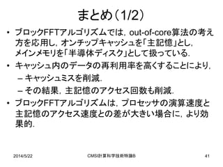 2014/5/22 CMSI計算科学技術特論B 41
まとめ（1/2）
• ブロックFFTアルゴリズムでは，out-of-core算法の考え
方を応用し，オンチップキャッシュを「主記憶」とし，
メインメモリを「半導体ディスク」として扱っている．
• キャッシュ内のデータの再利用率を高くすることにより，
– キャッシュミスを削減．
– その結果，主記憶のアクセス回数も削減．
• ブロックFFTアルゴリズムは，プロセッサの演算速度と
主記憶のアクセス速度との差が大きい場合に，より効
果的．
 
