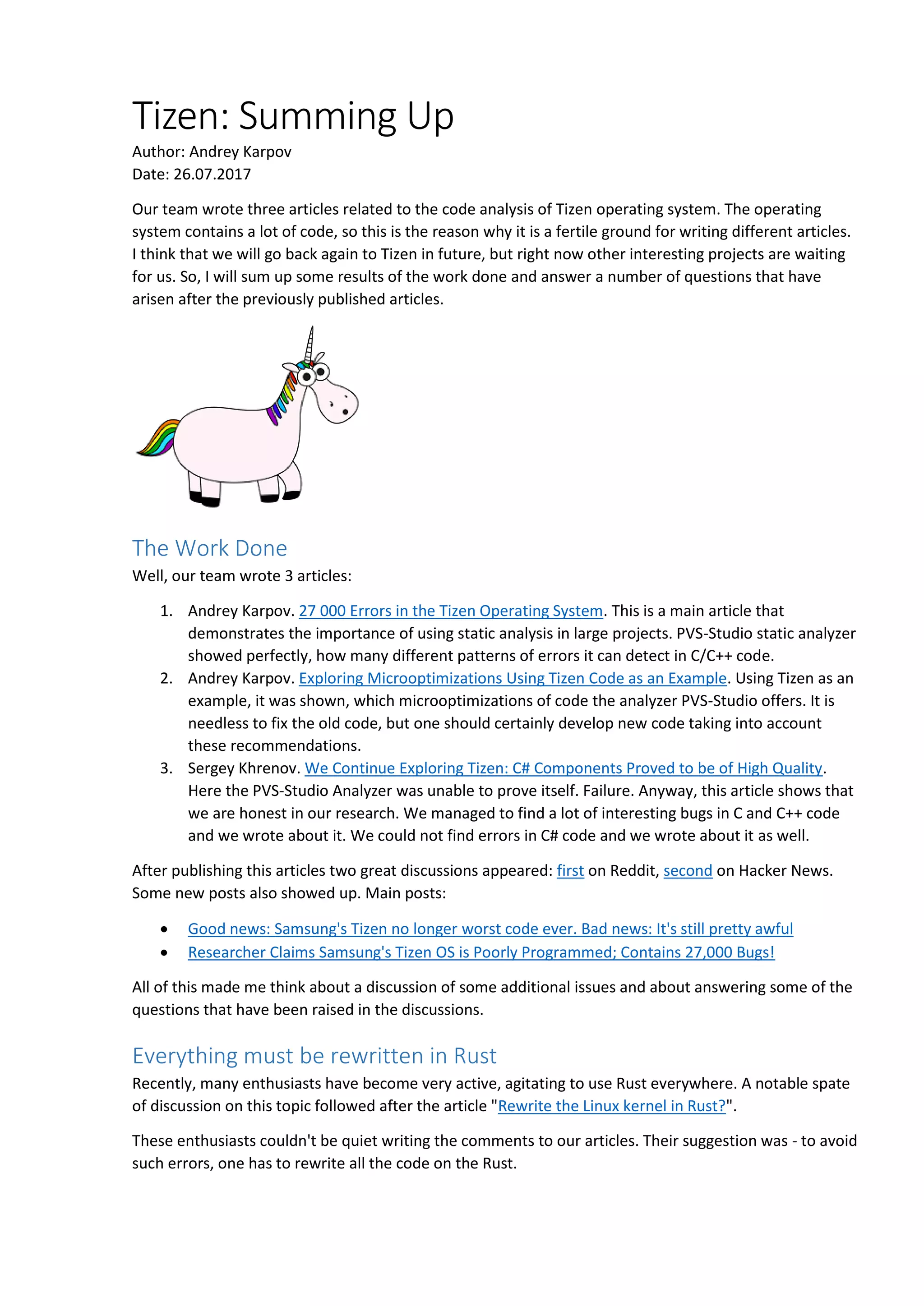 Tizen: Summing Up
Author: Andrey Karpov
Date: 26.07.2017
Our team wrote three articles related to the code analysis of Tizen operating system. The operating
system contains a lot of code, so this is the reason why it is a fertile ground for writing different articles.
I think that we will go back again to Tizen in future, but right now other interesting projects are waiting
for us. So, I will sum up some results of the work done and answer a number of questions that have
arisen after the previously published articles.
The Work Done
Well, our team wrote 3 articles:
1. Andrey Karpov. 27 000 Errors in the Tizen Operating System. This is a main article that
demonstrates the importance of using static analysis in large projects. PVS-Studio static analyzer
showed perfectly, how many different patterns of errors it can detect in C/C++ code.
2. Andrey Karpov. Exploring Microoptimizations Using Tizen Code as an Example. Using Tizen as an
example, it was shown, which microoptimizations of code the analyzer PVS-Studio offers. It is
needless to fix the old code, but one should certainly develop new code taking into account
these recommendations.
3. Sergey Khrenov. We Continue Exploring Tizen: C# Components Proved to be of High Quality.
Here the PVS-Studio Analyzer was unable to prove itself. Failure. Anyway, this article shows that
we are honest in our research. We managed to find a lot of interesting bugs in C and C++ code
and we wrote about it. We could not find errors in C# code and we wrote about it as well.
After publishing this articles two great discussions appeared: first on Reddit, second on Hacker News.
Some new posts also showed up. Main posts:
 Good news: Samsung's Tizen no longer worst code ever. Bad news: It's still pretty awful
 Researcher Claims Samsung's Tizen OS is Poorly Programmed; Contains 27,000 Bugs!
All of this made me think about a discussion of some additional issues and about answering some of the
questions that have been raised in the discussions.
Everything must be rewritten in Rust
Recently, many enthusiasts have become very active, agitating to use Rust everywhere. A notable spate
of discussion on this topic followed after the article "Rewrite the Linux kernel in Rust?".
These enthusiasts couldn't be quiet writing the comments to our articles. Their suggestion was - to avoid
such errors, one has to rewrite all the code on the Rust.
 