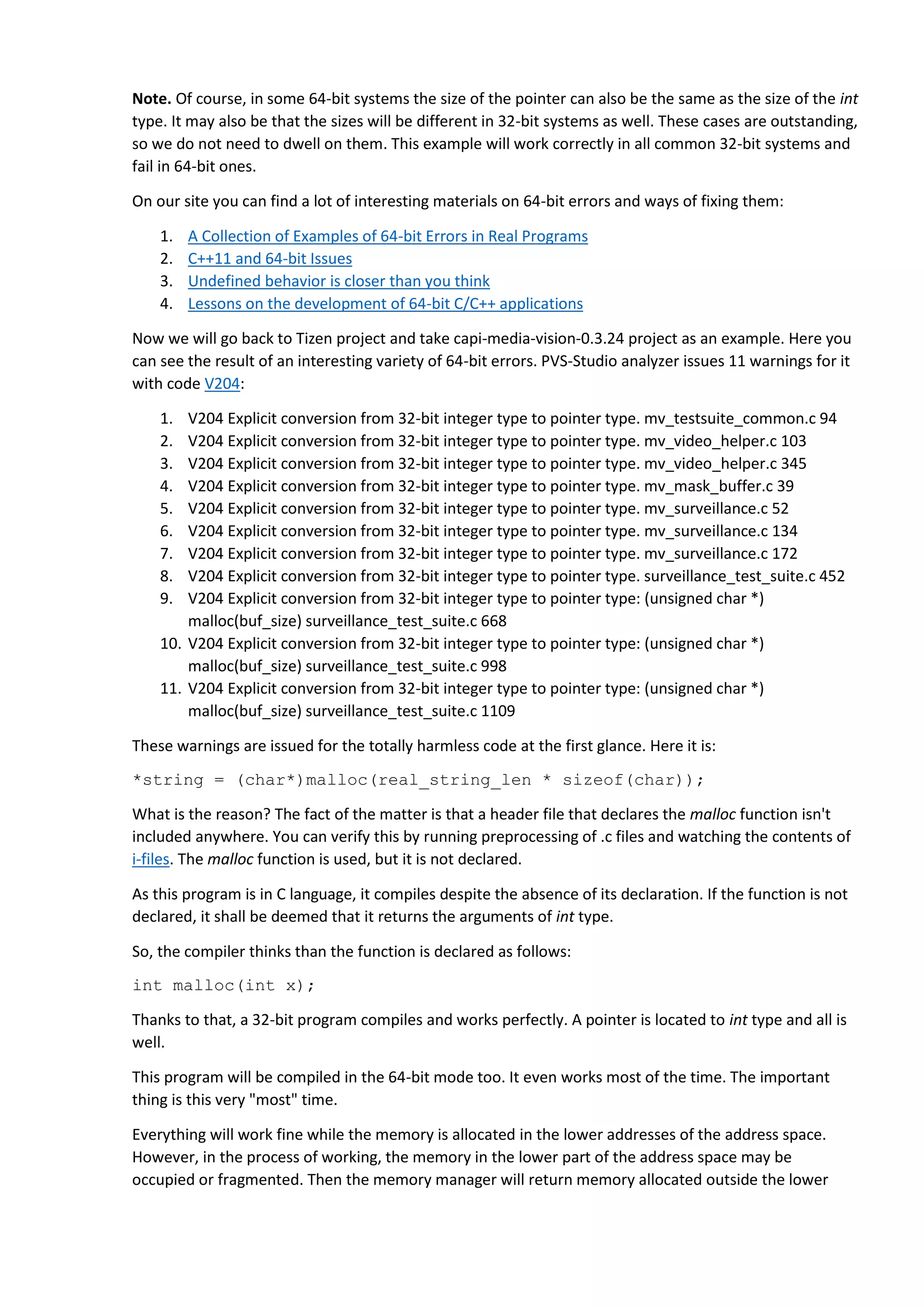 Note. Of course, in some 64-bit systems the size of the pointer can also be the same as the size of the int
type. It may also be that the sizes will be different in 32-bit systems as well. These cases are outstanding,
so we do not need to dwell on them. This example will work correctly in all common 32-bit systems and
fail in 64-bit ones.
On our site you can find a lot of interesting materials on 64-bit errors and ways of fixing them:
1. A Collection of Examples of 64-bit Errors in Real Programs
2. C++11 and 64-bit Issues
3. Undefined behavior is closer than you think
4. Lessons on the development of 64-bit C/C++ applications
Now we will go back to Tizen project and take capi-media-vision-0.3.24 project as an example. Here you
can see the result of an interesting variety of 64-bit errors. PVS-Studio analyzer issues 11 warnings for it
with code V204:
1. V204 Explicit conversion from 32-bit integer type to pointer type. mv_testsuite_common.c 94
2. V204 Explicit conversion from 32-bit integer type to pointer type. mv_video_helper.c 103
3. V204 Explicit conversion from 32-bit integer type to pointer type. mv_video_helper.c 345
4. V204 Explicit conversion from 32-bit integer type to pointer type. mv_mask_buffer.c 39
5. V204 Explicit conversion from 32-bit integer type to pointer type. mv_surveillance.c 52
6. V204 Explicit conversion from 32-bit integer type to pointer type. mv_surveillance.c 134
7. V204 Explicit conversion from 32-bit integer type to pointer type. mv_surveillance.c 172
8. V204 Explicit conversion from 32-bit integer type to pointer type. surveillance_test_suite.c 452
9. V204 Explicit conversion from 32-bit integer type to pointer type: (unsigned char *)
malloc(buf_size) surveillance_test_suite.c 668
10. V204 Explicit conversion from 32-bit integer type to pointer type: (unsigned char *)
malloc(buf_size) surveillance_test_suite.c 998
11. V204 Explicit conversion from 32-bit integer type to pointer type: (unsigned char *)
malloc(buf_size) surveillance_test_suite.c 1109
These warnings are issued for the totally harmless code at the first glance. Here it is:
*string = (char*)malloc(real_string_len * sizeof(char));
What is the reason? The fact of the matter is that a header file that declares the malloc function isn't
included anywhere. You can verify this by running preprocessing of .c files and watching the contents of
i-files. The malloc function is used, but it is not declared.
As this program is in C language, it compiles despite the absence of its declaration. If the function is not
declared, it shall be deemed that it returns the arguments of int type.
So, the compiler thinks than the function is declared as follows:
int malloc(int x);
Thanks to that, a 32-bit program compiles and works perfectly. A pointer is located to int type and all is
well.
This program will be compiled in the 64-bit mode too. It even works most of the time. The important
thing is this very "most" time.
Everything will work fine while the memory is allocated in the lower addresses of the address space.
However, in the process of working, the memory in the lower part of the address space may be
occupied or fragmented. Then the memory manager will return memory allocated outside the lower
 