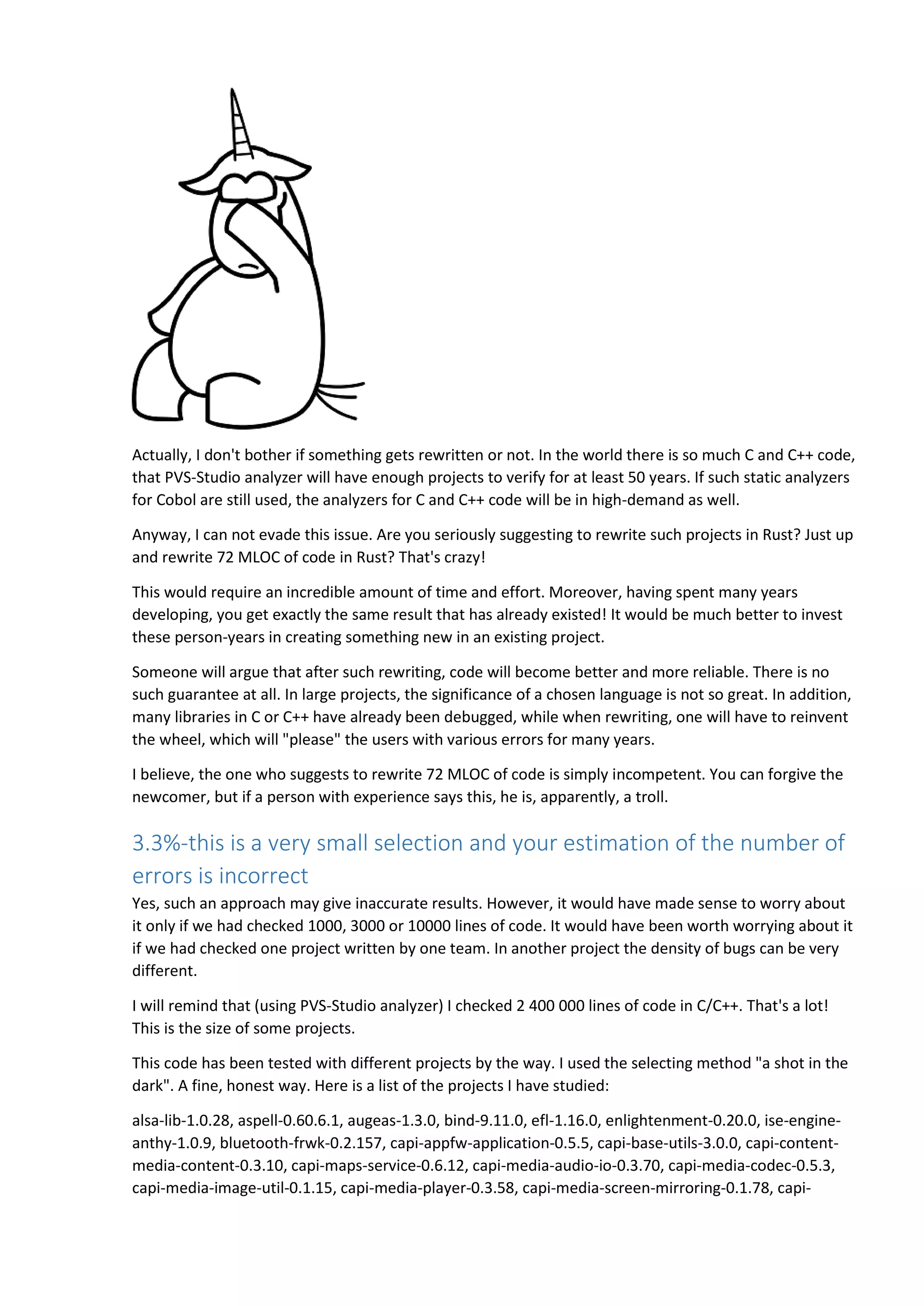 Actually, I don't bother if something gets rewritten or not. In the world there is so much C and C++ code,
that PVS-Studio analyzer will have enough projects to verify for at least 50 years. If such static analyzers
for Cobol are still used, the analyzers for C and C++ code will be in high-demand as well.
Anyway, I can not evade this issue. Are you seriously suggesting to rewrite such projects in Rust? Just up
and rewrite 72 MLOC of code in Rust? That's crazy!
This would require an incredible amount of time and effort. Moreover, having spent many years
developing, you get exactly the same result that has already existed! It would be much better to invest
these person-years in creating something new in an existing project.
Someone will argue that after such rewriting, code will become better and more reliable. There is no
such guarantee at all. In large projects, the significance of a chosen language is not so great. In addition,
many libraries in C or C++ have already been debugged, while when rewriting, one will have to reinvent
the wheel, which will "please" the users with various errors for many years.
I believe, the one who suggests to rewrite 72 MLOC of code is simply incompetent. You can forgive the
newcomer, but if a person with experience says this, he is, apparently, a troll.
3.3%-this is a very small selection and your estimation of the number of
errors is incorrect
Yes, such an approach may give inaccurate results. However, it would have made sense to worry about
it only if we had checked 1000, 3000 or 10000 lines of code. It would have been worth worrying about it
if we had checked one project written by one team. In another project the density of bugs can be very
different.
I will remind that (using PVS-Studio analyzer) I checked 2 400 000 lines of code in C/C++. That's a lot!
This is the size of some projects.
This code has been tested with different projects by the way. I used the selecting method "a shot in the
dark". A fine, honest way. Here is a list of the projects I have studied:
alsa-lib-1.0.28, aspell-0.60.6.1, augeas-1.3.0, bind-9.11.0, efl-1.16.0, enlightenment-0.20.0, ise-engine-
anthy-1.0.9, bluetooth-frwk-0.2.157, capi-appfw-application-0.5.5, capi-base-utils-3.0.0, capi-content-
media-content-0.3.10, capi-maps-service-0.6.12, capi-media-audio-io-0.3.70, capi-media-codec-0.5.3,
capi-media-image-util-0.1.15, capi-media-player-0.3.58, capi-media-screen-mirroring-0.1.78, capi-
 