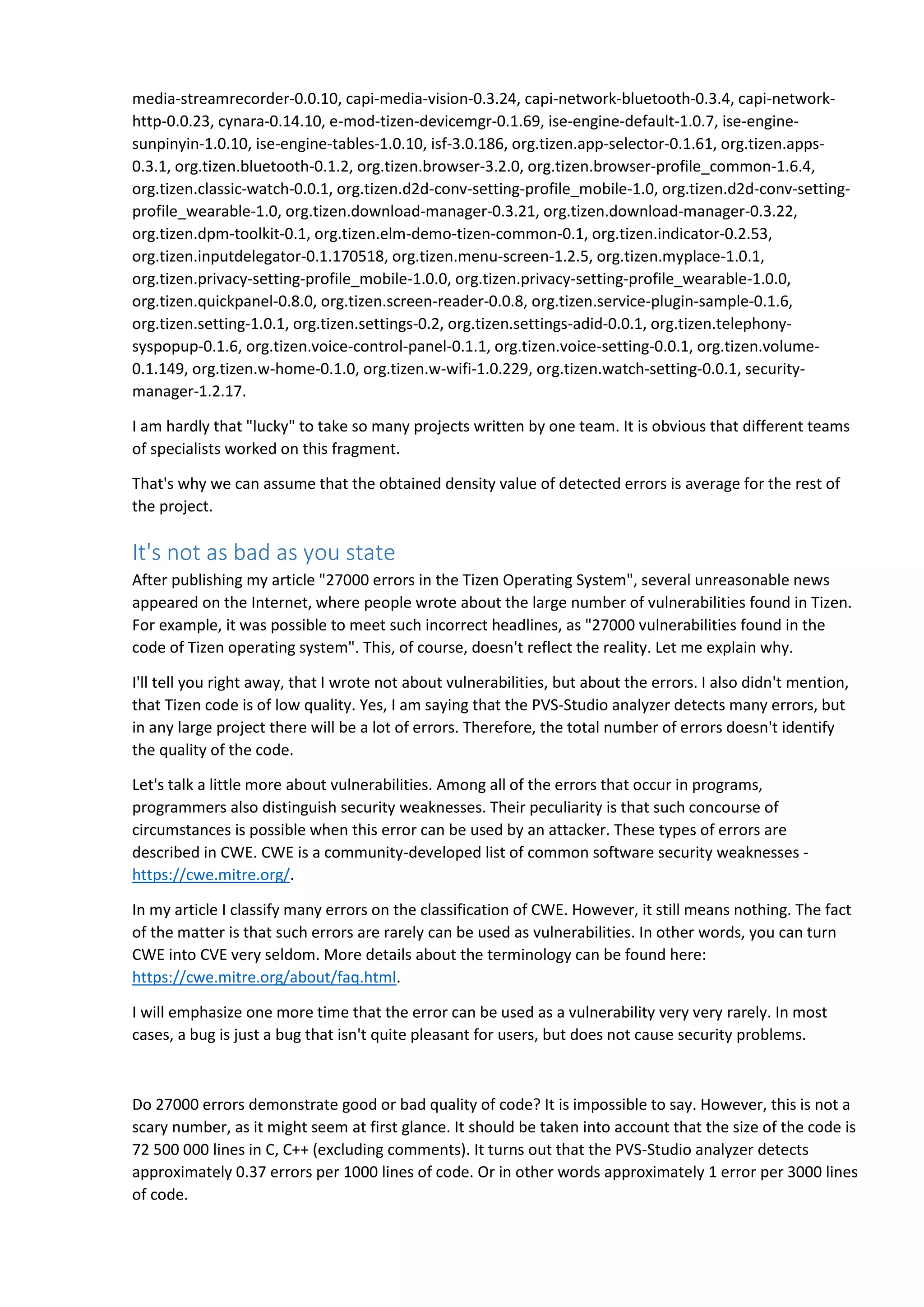 media-streamrecorder-0.0.10, capi-media-vision-0.3.24, capi-network-bluetooth-0.3.4, capi-network-
http-0.0.23, cynara-0.14.10, e-mod-tizen-devicemgr-0.1.69, ise-engine-default-1.0.7, ise-engine-
sunpinyin-1.0.10, ise-engine-tables-1.0.10, isf-3.0.186, org.tizen.app-selector-0.1.61, org.tizen.apps-
0.3.1, org.tizen.bluetooth-0.1.2, org.tizen.browser-3.2.0, org.tizen.browser-profile_common-1.6.4,
org.tizen.classic-watch-0.0.1, org.tizen.d2d-conv-setting-profile_mobile-1.0, org.tizen.d2d-conv-setting-
profile_wearable-1.0, org.tizen.download-manager-0.3.21, org.tizen.download-manager-0.3.22,
org.tizen.dpm-toolkit-0.1, org.tizen.elm-demo-tizen-common-0.1, org.tizen.indicator-0.2.53,
org.tizen.inputdelegator-0.1.170518, org.tizen.menu-screen-1.2.5, org.tizen.myplace-1.0.1,
org.tizen.privacy-setting-profile_mobile-1.0.0, org.tizen.privacy-setting-profile_wearable-1.0.0,
org.tizen.quickpanel-0.8.0, org.tizen.screen-reader-0.0.8, org.tizen.service-plugin-sample-0.1.6,
org.tizen.setting-1.0.1, org.tizen.settings-0.2, org.tizen.settings-adid-0.0.1, org.tizen.telephony-
syspopup-0.1.6, org.tizen.voice-control-panel-0.1.1, org.tizen.voice-setting-0.0.1, org.tizen.volume-
0.1.149, org.tizen.w-home-0.1.0, org.tizen.w-wifi-1.0.229, org.tizen.watch-setting-0.0.1, security-
manager-1.2.17.
I am hardly that "lucky" to take so many projects written by one team. It is obvious that different teams
of specialists worked on this fragment.
That's why we can assume that the obtained density value of detected errors is average for the rest of
the project.
It's not as bad as you state
After publishing my article "27000 errors in the Tizen Operating System", several unreasonable news
appeared on the Internet, where people wrote about the large number of vulnerabilities found in Tizen.
For example, it was possible to meet such incorrect headlines, as "27000 vulnerabilities found in the
code of Tizen operating system". This, of course, doesn't reflect the reality. Let me explain why.
I'll tell you right away, that I wrote not about vulnerabilities, but about the errors. I also didn't mention,
that Tizen code is of low quality. Yes, I am saying that the PVS-Studio analyzer detects many errors, but
in any large project there will be a lot of errors. Therefore, the total number of errors doesn't identify
the quality of the code.
Let's talk a little more about vulnerabilities. Among all of the errors that occur in programs,
programmers also distinguish security weaknesses. Their peculiarity is that such concourse of
circumstances is possible when this error can be used by an attacker. These types of errors are
described in CWE. CWE is a community-developed list of common software security weaknesses -
https://cwe.mitre.org/.
In my article I classify many errors on the classification of CWE. However, it still means nothing. The fact
of the matter is that such errors are rarely can be used as vulnerabilities. In other words, you can turn
CWE into CVE very seldom. More details about the terminology can be found here:
https://cwe.mitre.org/about/faq.html.
I will emphasize one more time that the error can be used as a vulnerability very very rarely. In most
cases, a bug is just a bug that isn't quite pleasant for users, but does not cause security problems.
Do 27000 errors demonstrate good or bad quality of code? It is impossible to say. However, this is not a
scary number, as it might seem at first glance. It should be taken into account that the size of the code is
72 500 000 lines in C, C++ (excluding comments). It turns out that the PVS-Studio analyzer detects
approximately 0.37 errors per 1000 lines of code. Or in other words approximately 1 error per 3000 lines
of code.
 