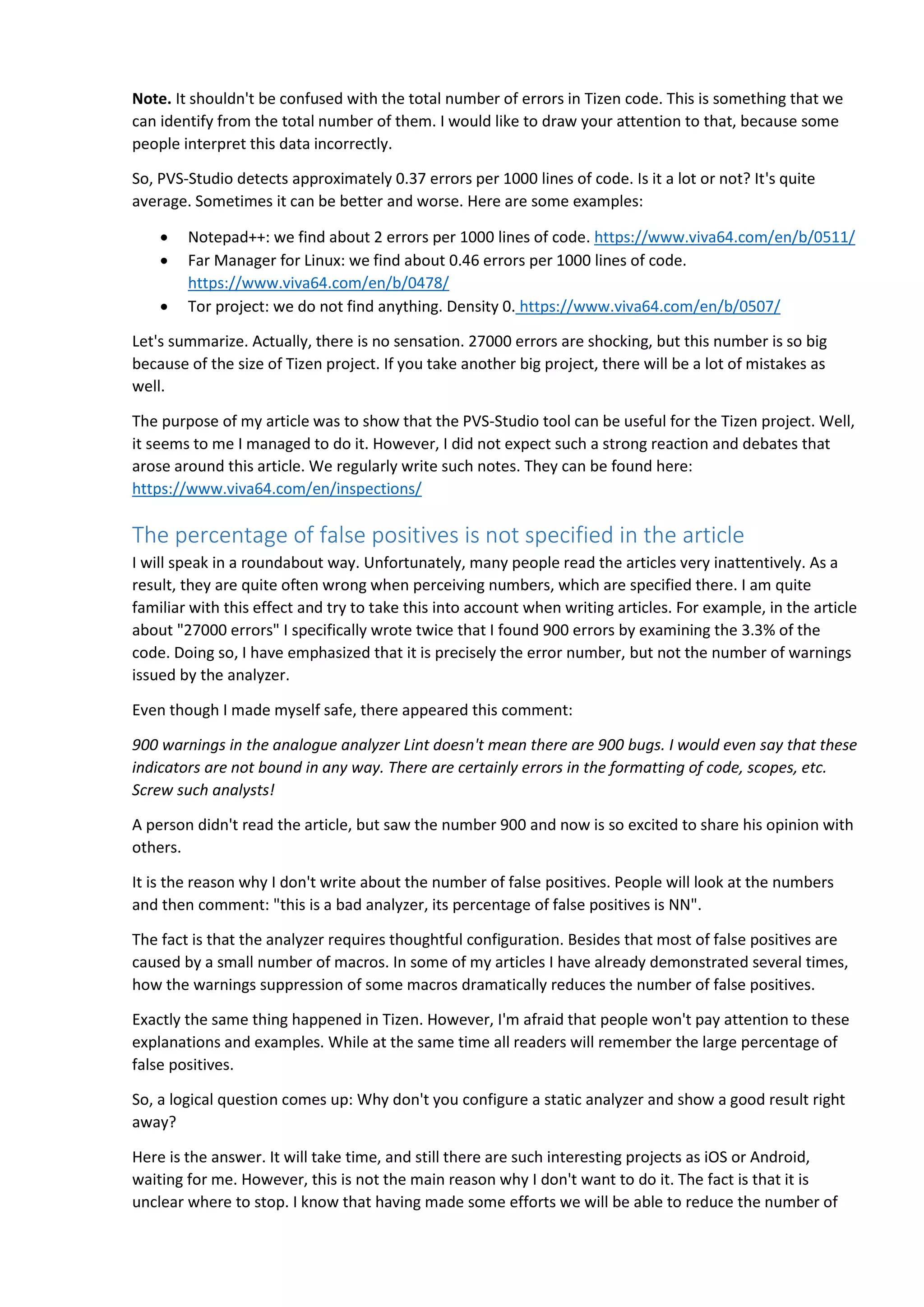 Note. It shouldn't be confused with the total number of errors in Tizen code. This is something that we
can identify from the total number of them. I would like to draw your attention to that, because some
people interpret this data incorrectly.
So, PVS-Studio detects approximately 0.37 errors per 1000 lines of code. Is it a lot or not? It's quite
average. Sometimes it can be better and worse. Here are some examples:
 Notepad++: we find about 2 errors per 1000 lines of code. https://www.viva64.com/en/b/0511/
 Far Manager for Linux: we find about 0.46 errors per 1000 lines of code.
https://www.viva64.com/en/b/0478/
 Tor project: we do not find anything. Density 0. https://www.viva64.com/en/b/0507/
Let's summarize. Actually, there is no sensation. 27000 errors are shocking, but this number is so big
because of the size of Tizen project. If you take another big project, there will be a lot of mistakes as
well.
The purpose of my article was to show that the PVS-Studio tool can be useful for the Tizen project. Well,
it seems to me I managed to do it. However, I did not expect such a strong reaction and debates that
arose around this article. We regularly write such notes. They can be found here:
https://www.viva64.com/en/inspections/
The percentage of false positives is not specified in the article
I will speak in a roundabout way. Unfortunately, many people read the articles very inattentively. As a
result, they are quite often wrong when perceiving numbers, which are specified there. I am quite
familiar with this effect and try to take this into account when writing articles. For example, in the article
about "27000 errors" I specifically wrote twice that I found 900 errors by examining the 3.3% of the
code. Doing so, I have emphasized that it is precisely the error number, but not the number of warnings
issued by the analyzer.
Even though I made myself safe, there appeared this comment:
900 warnings in the analogue analyzer Lint doesn't mean there are 900 bugs. I would even say that these
indicators are not bound in any way. There are certainly errors in the formatting of code, scopes, etc.
Screw such analysts!
A person didn't read the article, but saw the number 900 and now is so excited to share his opinion with
others.
It is the reason why I don't write about the number of false positives. People will look at the numbers
and then comment: "this is a bad analyzer, its percentage of false positives is NN".
The fact is that the analyzer requires thoughtful configuration. Besides that most of false positives are
caused by a small number of macros. In some of my articles I have already demonstrated several times,
how the warnings suppression of some macros dramatically reduces the number of false positives.
Exactly the same thing happened in Tizen. However, I'm afraid that people won't pay attention to these
explanations and examples. While at the same time all readers will remember the large percentage of
false positives.
So, a logical question comes up: Why don't you configure a static analyzer and show a good result right
away?
Here is the answer. It will take time, and still there are such interesting projects as iOS or Android,
waiting for me. However, this is not the main reason why I don't want to do it. The fact is that it is
unclear where to stop. I know that having made some efforts we will be able to reduce the number of
 
