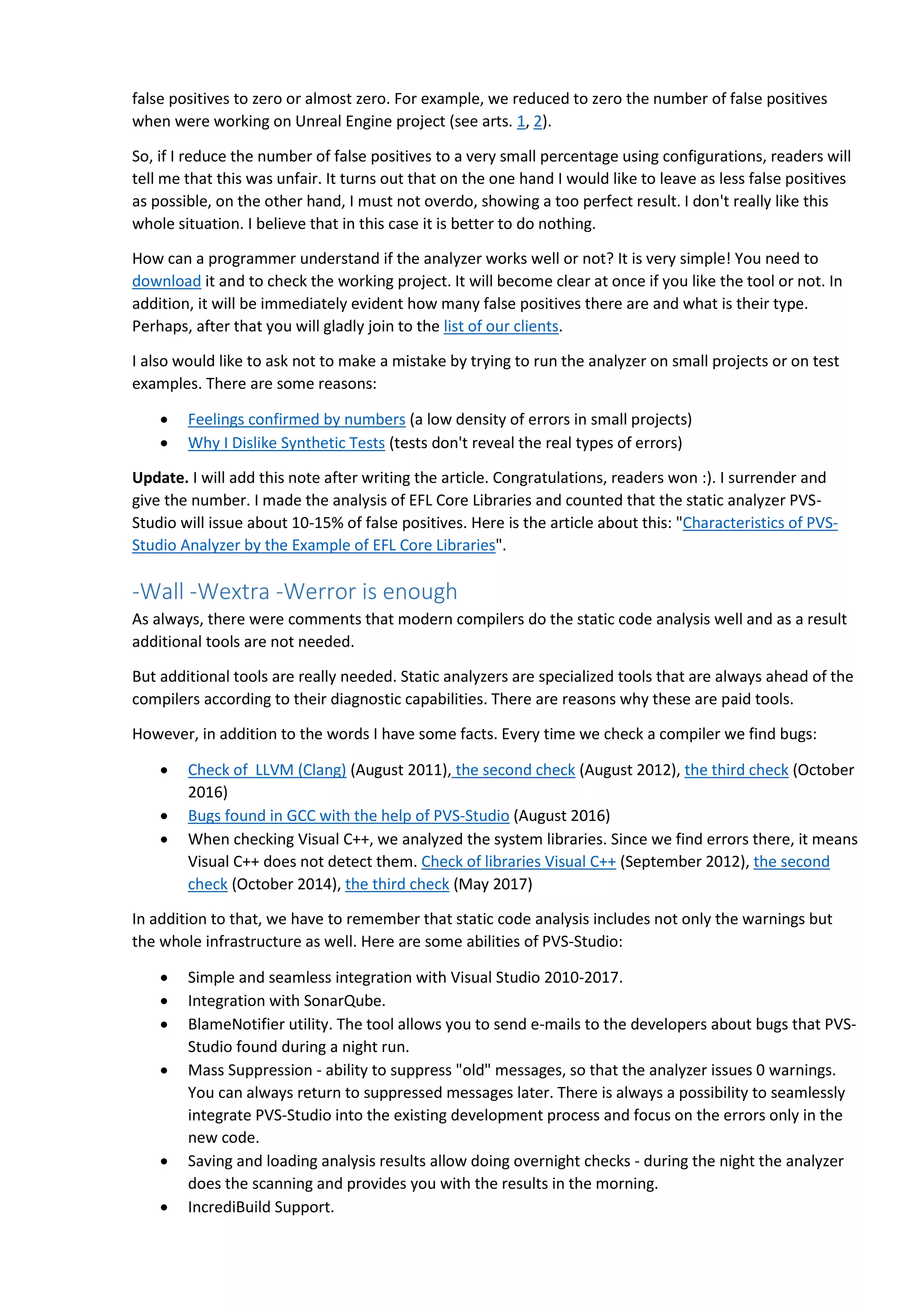 false positives to zero or almost zero. For example, we reduced to zero the number of false positives
when were working on Unreal Engine project (see arts. 1, 2).
So, if I reduce the number of false positives to a very small percentage using configurations, readers will
tell me that this was unfair. It turns out that on the one hand I would like to leave as less false positives
as possible, on the other hand, I must not overdo, showing a too perfect result. I don't really like this
whole situation. I believe that in this case it is better to do nothing.
How can a programmer understand if the analyzer works well or not? It is very simple! You need to
download it and to check the working project. It will become clear at once if you like the tool or not. In
addition, it will be immediately evident how many false positives there are and what is their type.
Perhaps, after that you will gladly join to the list of our clients.
I also would like to ask not to make a mistake by trying to run the analyzer on small projects or on test
examples. There are some reasons:
 Feelings confirmed by numbers (a low density of errors in small projects)
 Why I Dislike Synthetic Tests (tests don't reveal the real types of errors)
Update. I will add this note after writing the article. Congratulations, readers won :). I surrender and
give the number. I made the analysis of EFL Core Libraries and counted that the static analyzer PVS-
Studio will issue about 10-15% of false positives. Here is the article about this: "Characteristics of PVS-
Studio Analyzer by the Example of EFL Core Libraries".
-Wall -Wextra -Werror is enough
As always, there were comments that modern compilers do the static code analysis well and as a result
additional tools are not needed.
But additional tools are really needed. Static analyzers are specialized tools that are always ahead of the
compilers according to their diagnostic capabilities. There are reasons why these are paid tools.
However, in addition to the words I have some facts. Every time we check a compiler we find bugs:
 Check of LLVM (Clang) (August 2011), the second check (August 2012), the third check (October
2016)
 Bugs found in GCC with the help of PVS-Studio (August 2016)
 When checking Visual C++, we analyzed the system libraries. Since we find errors there, it means
Visual C++ does not detect them. Check of libraries Visual C++ (September 2012), the second
check (October 2014), the third check (May 2017)
In addition to that, we have to remember that static code analysis includes not only the warnings but
the whole infrastructure as well. Here are some abilities of PVS-Studio:
 Simple and seamless integration with Visual Studio 2010-2017.
 Integration with SonarQube.
 BlameNotifier utility. The tool allows you to send e-mails to the developers about bugs that PVS-
Studio found during a night run.
 Mass Suppression - ability to suppress "old" messages, so that the analyzer issues 0 warnings.
You can always return to suppressed messages later. There is always a possibility to seamlessly
integrate PVS-Studio into the existing development process and focus on the errors only in the
new code.
 Saving and loading analysis results allow doing overnight checks - during the night the analyzer
does the scanning and provides you with the results in the morning.
 IncrediBuild Support.
 