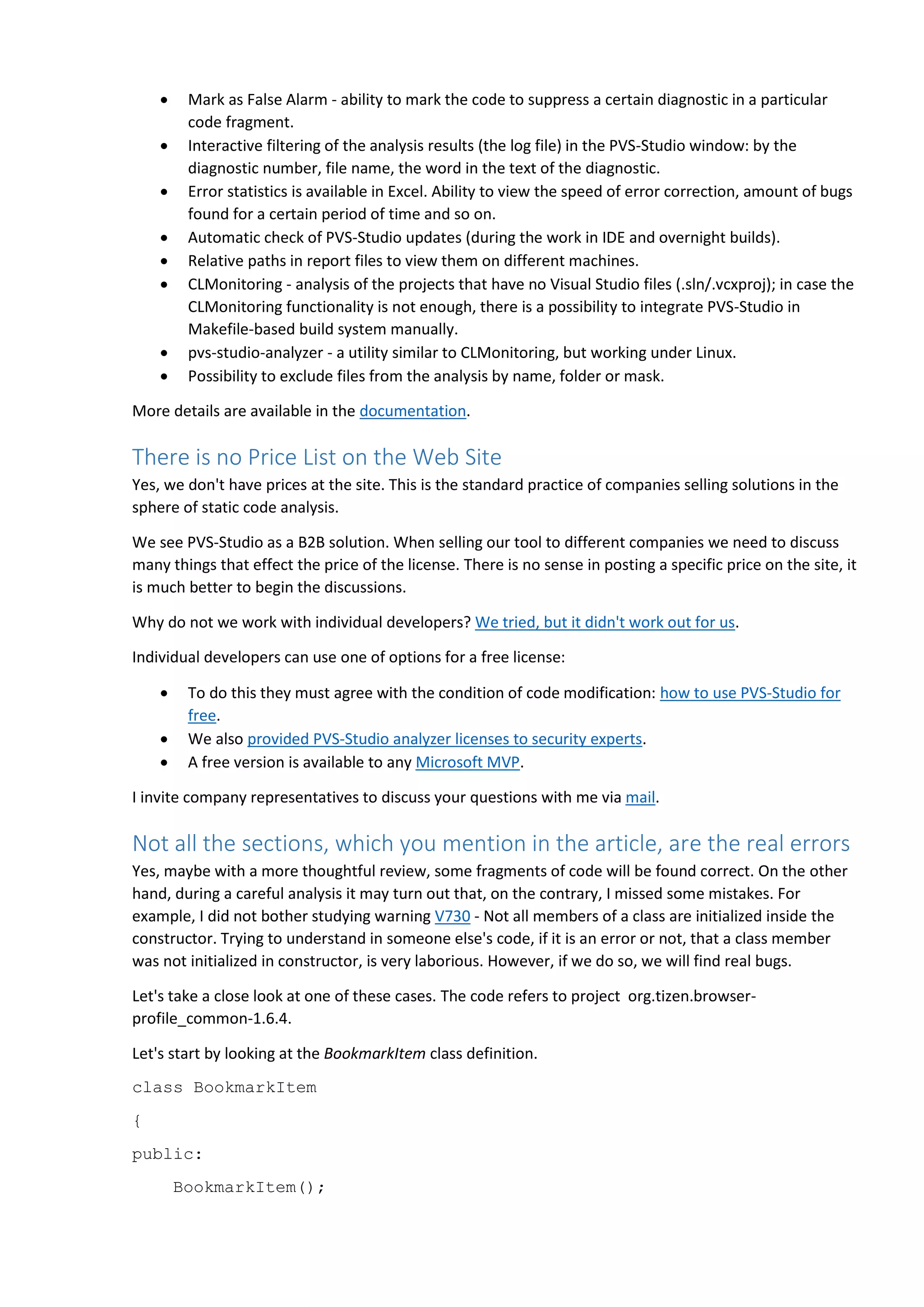  Mark as False Alarm - ability to mark the code to suppress a certain diagnostic in a particular
code fragment.
 Interactive filtering of the analysis results (the log file) in the PVS-Studio window: by the
diagnostic number, file name, the word in the text of the diagnostic.
 Error statistics is available in Excel. Ability to view the speed of error correction, amount of bugs
found for a certain period of time and so on.
 Automatic check of PVS-Studio updates (during the work in IDE and overnight builds).
 Relative paths in report files to view them on different machines.
 CLMonitoring - analysis of the projects that have no Visual Studio files (.sln/.vcxproj); in case the
CLMonitoring functionality is not enough, there is a possibility to integrate PVS-Studio in
Makefile-based build system manually.
 pvs-studio-analyzer - a utility similar to CLMonitoring, but working under Linux.
 Possibility to exclude files from the analysis by name, folder or mask.
More details are available in the documentation.
There is no Price List on the Web Site
Yes, we don't have prices at the site. This is the standard practice of companies selling solutions in the
sphere of static code analysis.
We see PVS-Studio as a B2B solution. When selling our tool to different companies we need to discuss
many things that effect the price of the license. There is no sense in posting a specific price on the site, it
is much better to begin the discussions.
Why do not we work with individual developers? We tried, but it didn't work out for us.
Individual developers can use one of options for a free license:
 To do this they must agree with the condition of code modification: how to use PVS-Studio for
free.
 We also provided PVS-Studio analyzer licenses to security experts.
 A free version is available to any Microsoft MVP.
I invite company representatives to discuss your questions with me via mail.
Not all the sections, which you mention in the article, are the real errors
Yes, maybe with a more thoughtful review, some fragments of code will be found correct. On the other
hand, during a careful analysis it may turn out that, on the contrary, I missed some mistakes. For
example, I did not bother studying warning V730 - Not all members of a class are initialized inside the
constructor. Trying to understand in someone else's code, if it is an error or not, that a class member
was not initialized in constructor, is very laborious. However, if we do so, we will find real bugs.
Let's take a close look at one of these cases. The code refers to project org.tizen.browser-
profile_common-1.6.4.
Let's start by looking at the BookmarkItem class definition.
class BookmarkItem
{
public:
BookmarkItem();
 