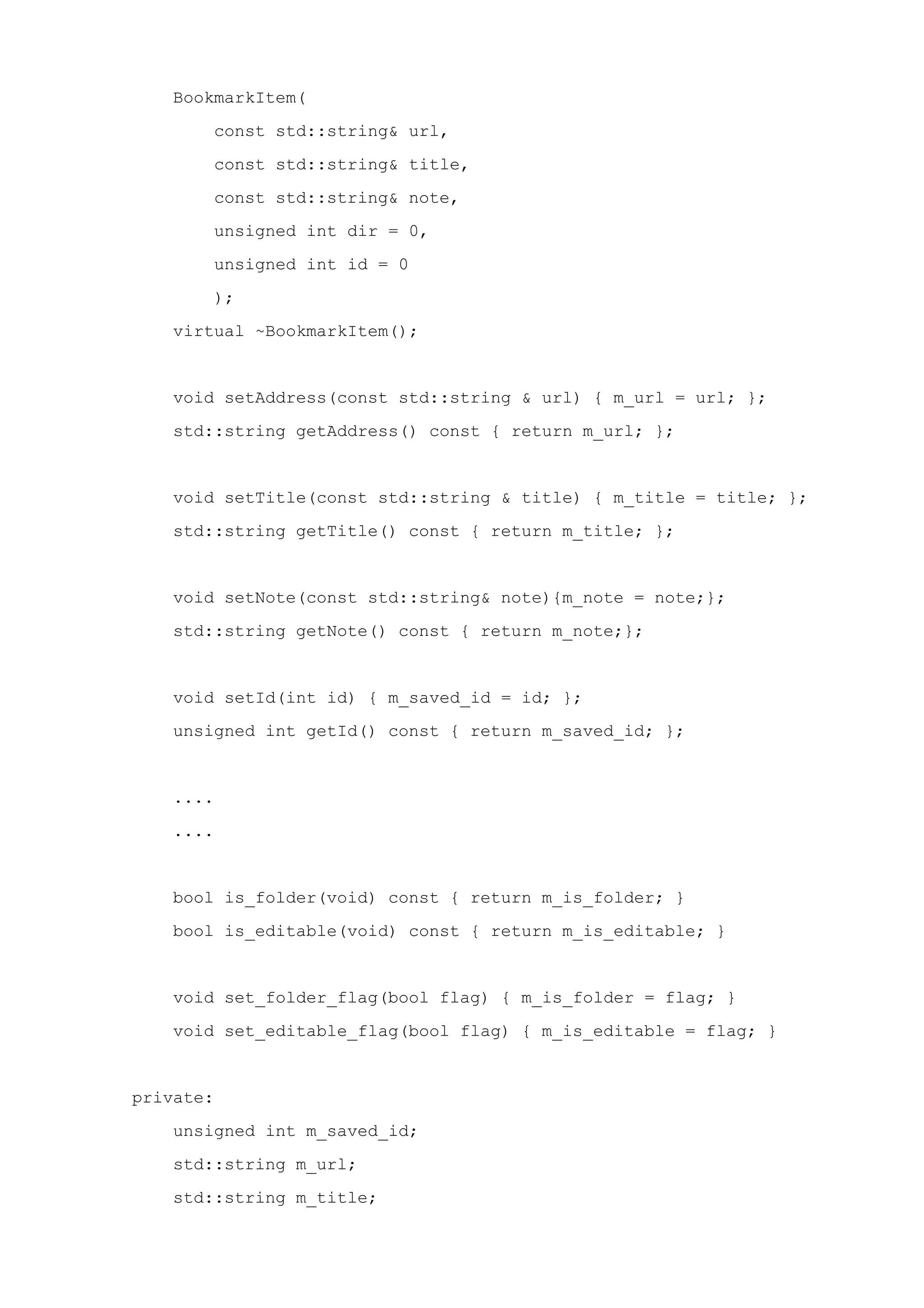 BookmarkItem(
const std::string& url,
const std::string& title,
const std::string& note,
unsigned int dir = 0,
unsigned int id = 0
);
virtual ~BookmarkItem();
void setAddress(const std::string & url) { m_url = url; };
std::string getAddress() const { return m_url; };
void setTitle(const std::string & title) { m_title = title; };
std::string getTitle() const { return m_title; };
void setNote(const std::string& note){m_note = note;};
std::string getNote() const { return m_note;};
void setId(int id) { m_saved_id = id; };
unsigned int getId() const { return m_saved_id; };
....
....
bool is_folder(void) const { return m_is_folder; }
bool is_editable(void) const { return m_is_editable; }
void set_folder_flag(bool flag) { m_is_folder = flag; }
void set_editable_flag(bool flag) { m_is_editable = flag; }
private:
unsigned int m_saved_id;
std::string m_url;
std::string m_title;
 