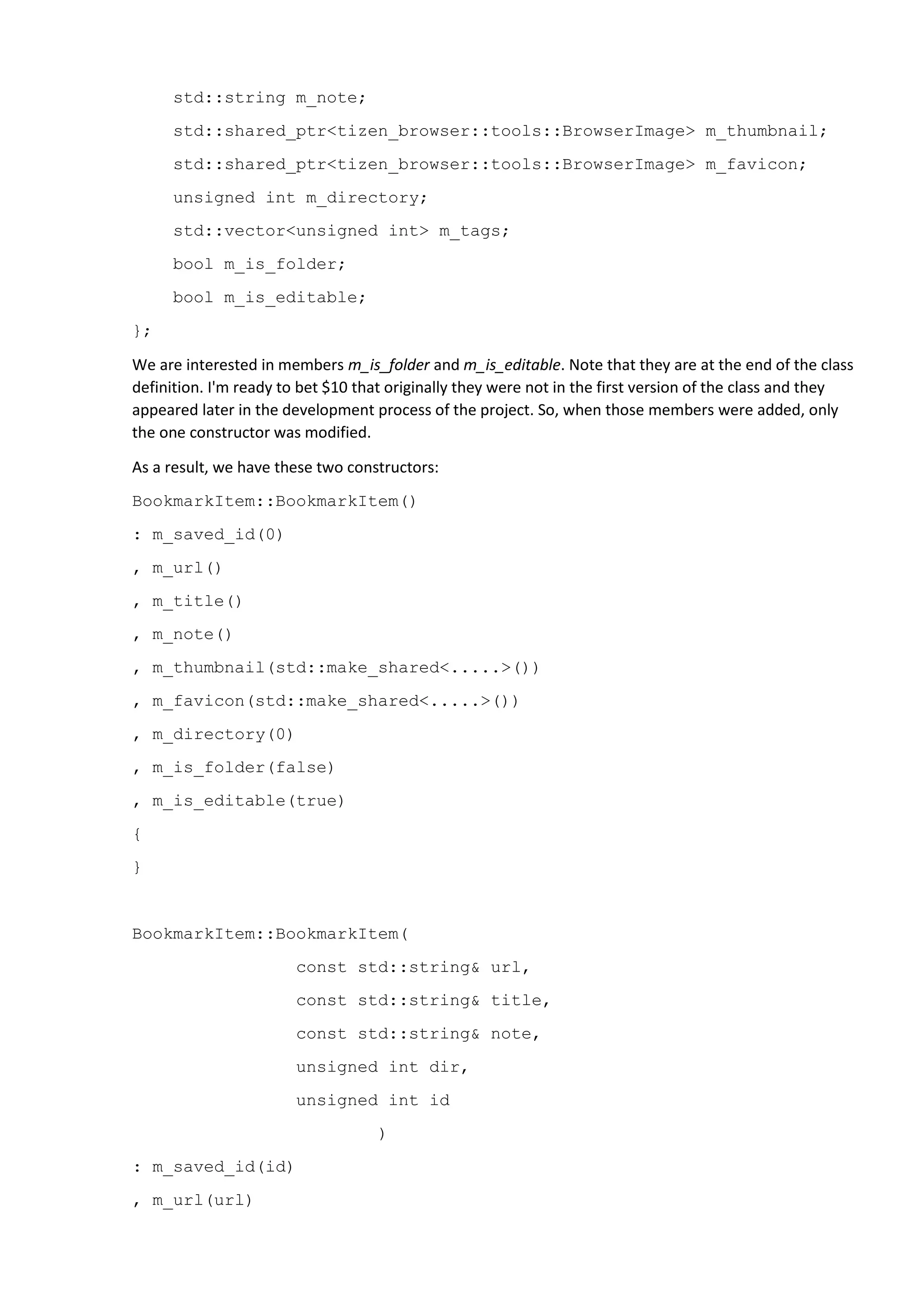 std::string m_note;
std::shared_ptr<tizen_browser::tools::BrowserImage> m_thumbnail;
std::shared_ptr<tizen_browser::tools::BrowserImage> m_favicon;
unsigned int m_directory;
std::vector<unsigned int> m_tags;
bool m_is_folder;
bool m_is_editable;
};
We are interested in members m_is_folder and m_is_editable. Note that they are at the end of the class
definition. I'm ready to bet $10 that originally they were not in the first version of the class and they
appeared later in the development process of the project. So, when those members were added, only
the one constructor was modified.
As a result, we have these two constructors:
BookmarkItem::BookmarkItem()
: m_saved_id(0)
, m_url()
, m_title()
, m_note()
, m_thumbnail(std::make_shared<.....>())
, m_favicon(std::make_shared<.....>())
, m_directory(0)
, m_is_folder(false)
, m_is_editable(true)
{
}
BookmarkItem::BookmarkItem(
const std::string& url,
const std::string& title,
const std::string& note,
unsigned int dir,
unsigned int id
)
: m_saved_id(id)
, m_url(url)
 