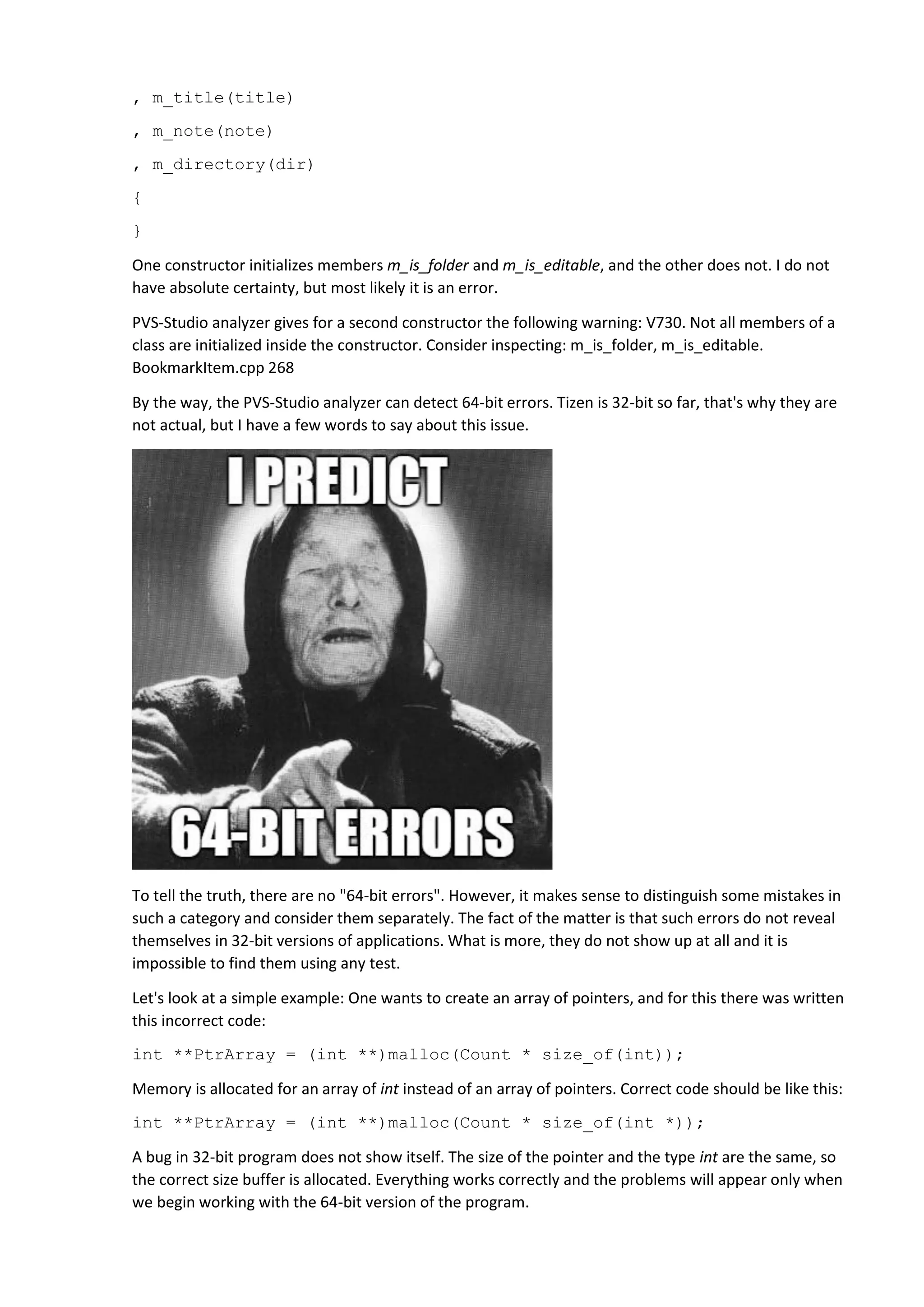 , m_title(title)
, m_note(note)
, m_directory(dir)
{
}
One constructor initializes members m_is_folder and m_is_editable, and the other does not. I do not
have absolute certainty, but most likely it is an error.
PVS-Studio analyzer gives for a second constructor the following warning: V730. Not all members of a
class are initialized inside the constructor. Consider inspecting: m_is_folder, m_is_editable.
BookmarkItem.cpp 268
By the way, the PVS-Studio analyzer can detect 64-bit errors. Tizen is 32-bit so far, that's why they are
not actual, but I have a few words to say about this issue.
To tell the truth, there are no "64-bit errors". However, it makes sense to distinguish some mistakes in
such a category and consider them separately. The fact of the matter is that such errors do not reveal
themselves in 32-bit versions of applications. What is more, they do not show up at all and it is
impossible to find them using any test.
Let's look at a simple example: One wants to create an array of pointers, and for this there was written
this incorrect code:
int **PtrArray = (int **)malloc(Count * size_of(int));
Memory is allocated for an array of int instead of an array of pointers. Correct code should be like this:
int **PtrArray = (int **)malloc(Count * size_of(int *));
A bug in 32-bit program does not show itself. The size of the pointer and the type int are the same, so
the correct size buffer is allocated. Everything works correctly and the problems will appear only when
we begin working with the 64-bit version of the program.
 