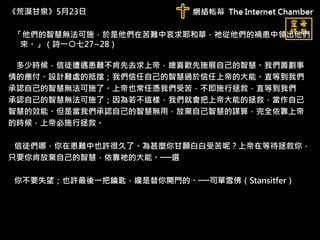 《荒漠甘泉》5月23日
「他們的智慧無法可施，於是他們在苦難中哀求耶和華，祂從他們的禍患中領出他們
來。」（詩一○七27~28）
多少時候，信徒遭遇患難不肯先去求上帝，總喜歡先施展自己的智慧。我們籌劃事
情的應付、設計難處的抵擋；我們信任自己的智慧過於信任上帝的大能。直等到我們
承認自己的智慧無法可施了。上帝也常任憑我們受苦，不即施行拯救，直等到我們
承認自己的智慧無法可施了；因為若不這樣，我們就會把上帝大能的拯救，當作自己
智慧的效能。但是當我們承認自己的智慧無用，放棄自己智慧的謀算，完全依靠上帝
的時候，上帝必施行拯救。
信徒們哪，你在患難中也許很久了。為甚麼你甘願白白受苦呢？上帝在等待拯救你，
只要你肯放棄自己的智慧，依靠祂的大能。──選
你不要失望；也許最後一把鑰匙，纔是替你開門的。──司單雪佛（Stansitfer）
 