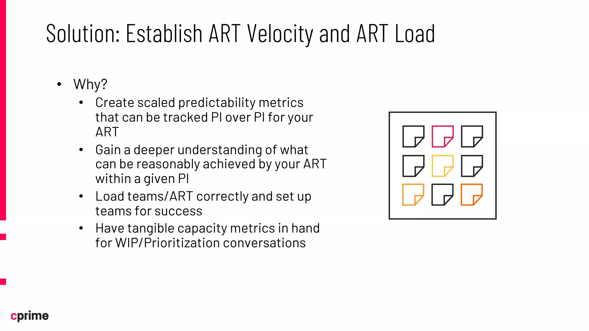 • Why?
• Create scaled predictability metrics
that can be tracked PI over PI for your
ART
• Gain a deeper understanding of what
can be reasonably achieved by your ART
within a given PI
• Load teams/ART correctly and set up
teams for success
• Have tangible capacity metrics in hand
for WIP/Prioritization conversations
Solution: Establish ART Velocity and ART Load
 