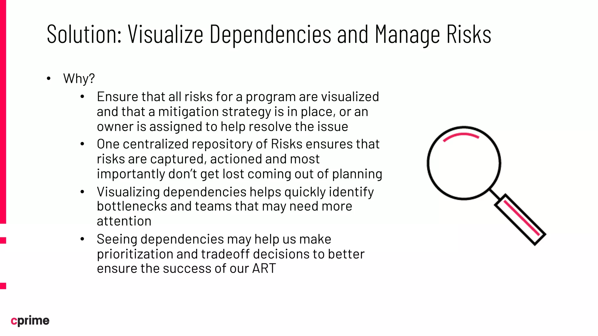 • Why?
• Ensure that all risks for a program are visualized
and that a mitigation strategy is in place, or an
owner is assigned to help resolve the issue
• One centralized repository of Risks ensures that
risks are captured, actioned and most
importantly don’t get lost coming out of planning
• Visualizing dependencies helps quickly identify
bottlenecks and teams that may need more
attention
• Seeing dependencies may help us make
prioritization and tradeoff decisions to better
ensure the success of our ART
Solution: Visualize Dependencies and Manage Risks
 