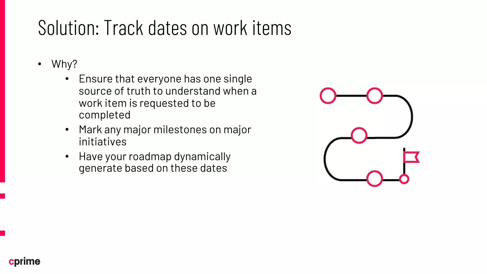 • Why?
• Ensure that everyone has one single
source of truth to understand when a
work item is requested to be
completed
• Mark any major milestones on major
initiatives
• Have your roadmap dynamically
generate based on these dates
Solution: Track dates on work items
 