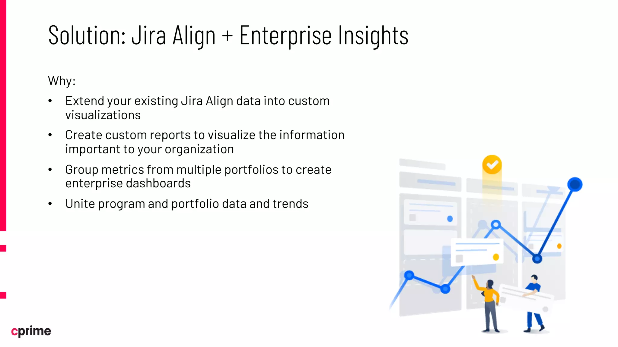 Why:
• Extend your existing Jira Align data into custom
visualizations
• Create custom reports to visualize the information
important to your organization
• Group metrics from multiple portfolios to create
enterprise dashboards
• Unite program and portfolio data and trends
Solution: Jira Align + Enterprise Insights
 