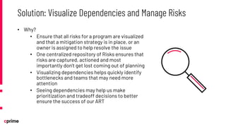 • Why?
• Ensure that all risks for a program are visualized
and that a mitigation strategy is in place, or an
owner is assigned to help resolve the issue
• One centralized repository of Risks ensures that
risks are captured, actioned and most
importantly don’t get lost coming out of planning
• Visualizing dependencies helps quickly identify
bottlenecks and teams that may need more
attention
• Seeing dependencies may help us make
prioritization and tradeoff decisions to better
ensure the success of our ART
Solution: Visualize Dependencies and Manage Risks
 